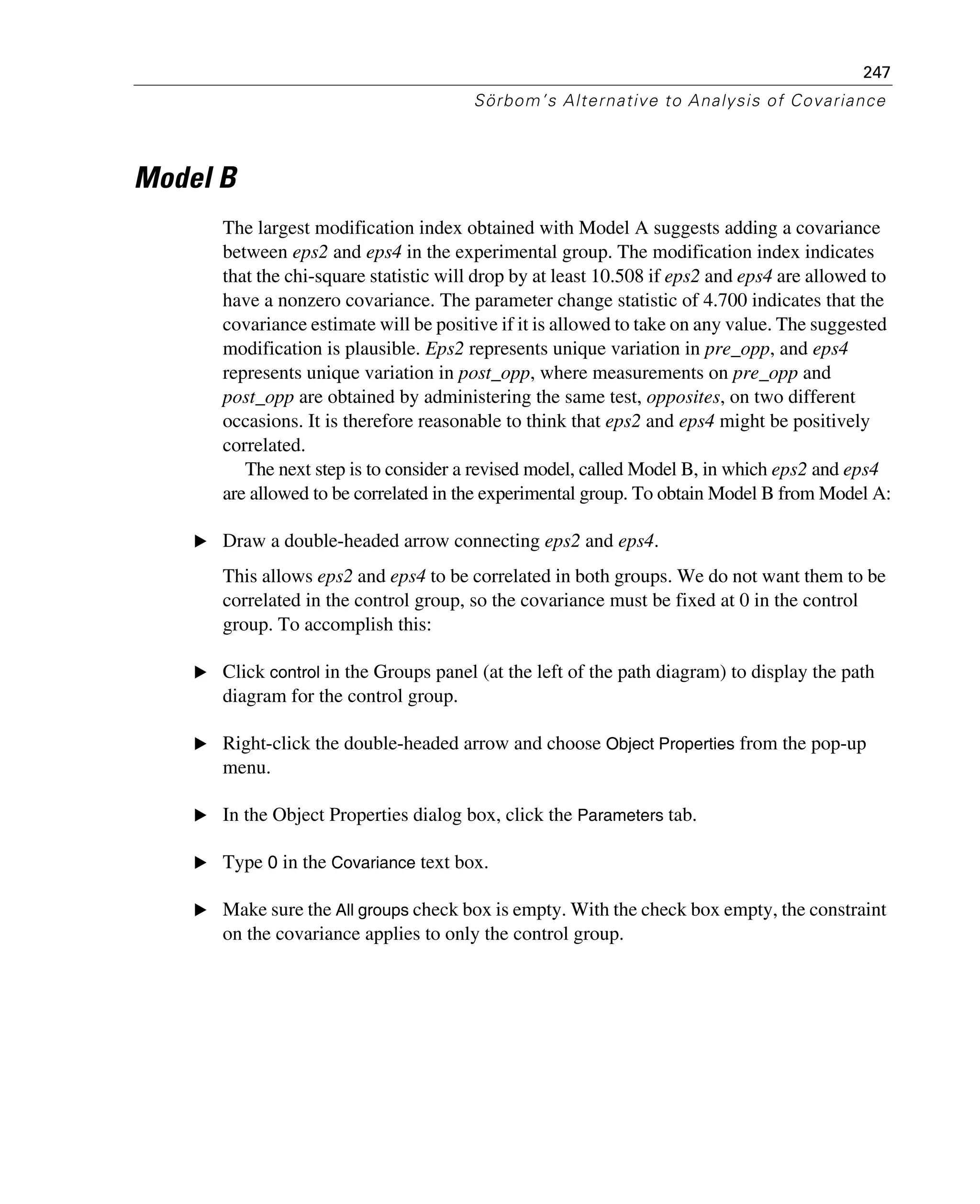 247
Sörbom’s Alternative to Analysis of Covariance
Model B
The largest modification index obtained with Model A suggests adding a covariance
between eps2 and eps4 in the experimental group. The modification index indicates
that the chi-square statistic will drop by at least 10.508 if eps2 and eps4 are allowed to
have a nonzero covariance. The parameter change statistic of 4.700 indicates that the
covariance estimate will be positive if it is allowed to take on any value. The suggested
modification is plausible. Eps2 represents unique variation in pre_opp, and eps4
represents unique variation in post_opp, where measurements on pre_opp and
post_opp are obtained by administering the same test, opposites, on two different
occasions. It is therefore reasonable to think that eps2 and eps4 might be positively
correlated.
The next step is to consider a revised model, called Model B, in which eps2 and eps4
are allowed to be correlated in the experimental group. To obtain Model B from Model A:
E Draw a double-headed arrow connecting eps2 and eps4.
This allows eps2 and eps4 to be correlated in both groups. We do not want them to be
correlated in the control group, so the covariance must be fixed at 0 in the control
group. To accomplish this:
E Click control in the Groups panel (at the left of the path diagram) to display the path
diagram for the control group.
E Right-click the double-headed arrow and choose Object Properties from the pop-up
menu.
E In the Object Properties dialog box, click the Parameters tab.
E Type 0 in the Covariance text box.
E Make sure the All groups check box is empty. With the check box empty, the constraint
on the covariance applies to only the control group.
 