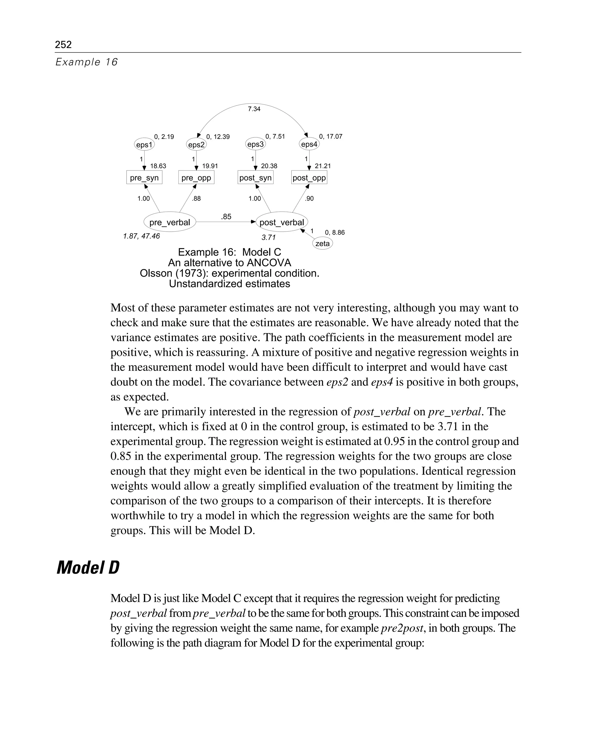 252
Example 16
Most of these parameter estimates are not very interesting, although you may want to
check and make sure that the estimates are reasonable. We have already noted that the
variance estimates are positive. The path coefficients in the measurement model are
positive, which is reassuring. A mixture of positive and negative regression weights in
the measurement model would have been difficult to interpret and would have cast
doubt on the model. The covariance between eps2 and eps4 is positive in both groups,
as expected.
We are primarily interested in the regression of post_verbal on pre_verbal. The
intercept, which is fixed at 0 in the control group, is estimated to be 3.71 in the
experimental group. The regression weight is estimated at 0.95 in the control group and
0.85 in the experimental group. The regression weights for the two groups are close
enough that they might even be identical in the two populations. Identical regression
weights would allow a greatly simplified evaluation of the treatment by limiting the
comparison of the two groups to a comparison of their intercepts. It is therefore
worthwhile to try a model in which the regression weights are the same for both
groups. This will be Model D.
Model D
Model D is just like Model C except that it requires the regression weight for predicting
post_verbal frompre_verbal tobethesameforbothgroups.Thisconstraintcanbeimposed
by giving the regression weight the same name, for example pre2post, in both groups. The
following is the path diagram for Model D for the experimental group:
1.87, 47.46
pre_verbal
18.63
pre_syn
0, 2.19
eps1
1.00
1
19.91
pre_opp
0, 12.39
eps2
.88
1
3.71
post_verbal
20.38
post_syn
0, 7.51
eps3
21.21
post_opp
0, 17.07
eps4
1.00
1
.90
1
.85
0, 8.86
zeta
1
Example 16: Model C
An alternative to ANCOVA
Olsson (1973): experimental condition.
Unstandardized estimates
7.34
 