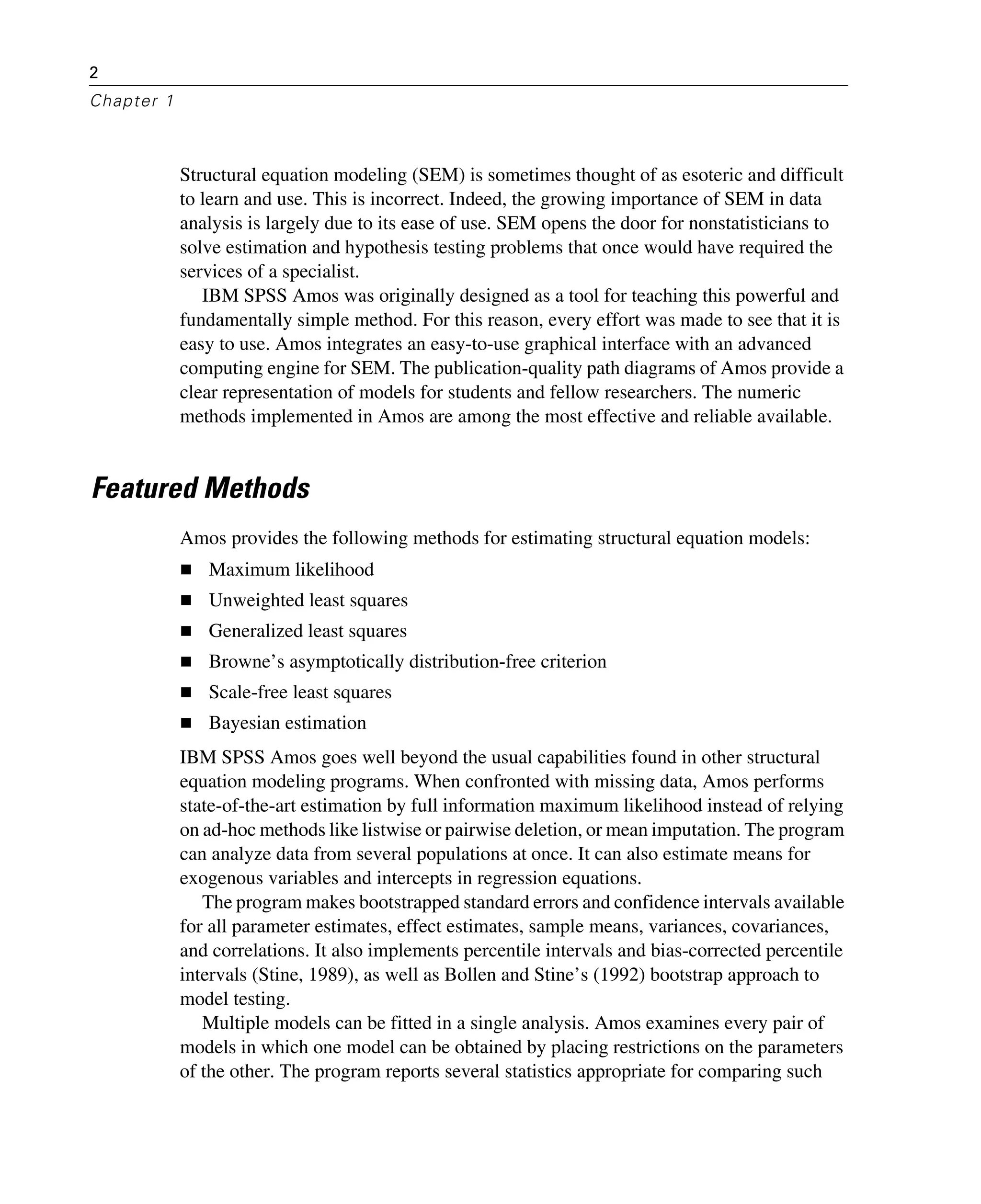 2
Chapter 1
Structural equation modeling (SEM) is sometimes thought of as esoteric and difficult
to learn and use. This is incorrect. Indeed, the growing importance of SEM in data
analysis is largely due to its ease of use. SEM opens the door for nonstatisticians to
solve estimation and hypothesis testing problems that once would have required the
services of a specialist.
IBM SPSS Amos was originally designed as a tool for teaching this powerful and
fundamentally simple method. For this reason, every effort was made to see that it is
easy to use. Amos integrates an easy-to-use graphical interface with an advanced
computing engine for SEM. The publication-quality path diagrams of Amos provide a
clear representation of models for students and fellow researchers. The numeric
methods implemented in Amos are among the most effective and reliable available.
Featured Methods
Amos provides the following methods for estimating structural equation models:
Maximum likelihood
Unweighted least squares
Generalized least squares
Browne’s asymptotically distribution-free criterion
Scale-free least squares
Bayesian estimation
IBM SPSS Amos goes well beyond the usual capabilities found in other structural
equation modeling programs. When confronted with missing data, Amos performs
state-of-the-art estimation by full information maximum likelihood instead of relying
on ad-hoc methods like listwise or pairwise deletion, or mean imputation. The program
can analyze data from several populations at once. It can also estimate means for
exogenous variables and intercepts in regression equations.
The program makes bootstrapped standard errors and confidence intervals available
for all parameter estimates, effect estimates, sample means, variances, covariances,
and correlations. It also implements percentile intervals and bias-corrected percentile
intervals (Stine, 1989), as well as Bollen and Stine’s (1992) bootstrap approach to
model testing.
Multiple models can be fitted in a single analysis. Amos examines every pair of
models in which one model can be obtained by placing restrictions on the parameters
of the other. The program reports several statistics appropriate for comparing such
 