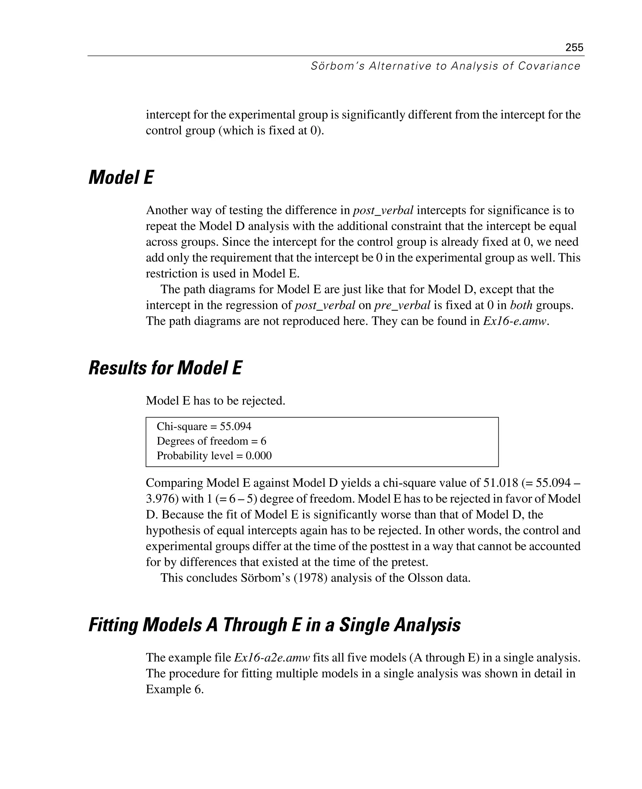 255
Sörbom’s Alternative to Analysis of Covariance
intercept for the experimental group is significantly different from the intercept for the
control group (which is fixed at 0).
Model E
Another way of testing the difference in post_verbal intercepts for significance is to
repeat the Model D analysis with the additional constraint that the intercept be equal
across groups. Since the intercept for the control group is already fixed at 0, we need
add only the requirement that the intercept be 0 in the experimental group as well. This
restriction is used in Model E.
The path diagrams for Model E are just like that for Model D, except that the
intercept in the regression of post_verbal on pre_verbal is fixed at 0 in both groups.
The path diagrams are not reproduced here. They can be found in Ex16-e.amw.
Results for Model E
Model E has to be rejected.
Comparing Model E against Model D yields a chi-square value of 51.018 (= 55.094 –
3.976) with 1 (= 6 – 5) degree of freedom. Model E has to be rejected in favor of Model
D. Because the fit of Model E is significantly worse than that of Model D, the
hypothesis of equal intercepts again has to be rejected. In other words, the control and
experimental groups differ at the time of the posttest in a way that cannot be accounted
for by differences that existed at the time of the pretest.
This concludes Sörbom’s (1978) analysis of the Olsson data.
Fitting Models A Through E in a Single Analysis
The example file Ex16-a2e.amw fits all five models (A through E) in a single analysis.
The procedure for fitting multiple models in a single analysis was shown in detail in
Example 6.
Chi-square = 55.094
Degrees of freedom = 6
Probability level = 0.000
 
