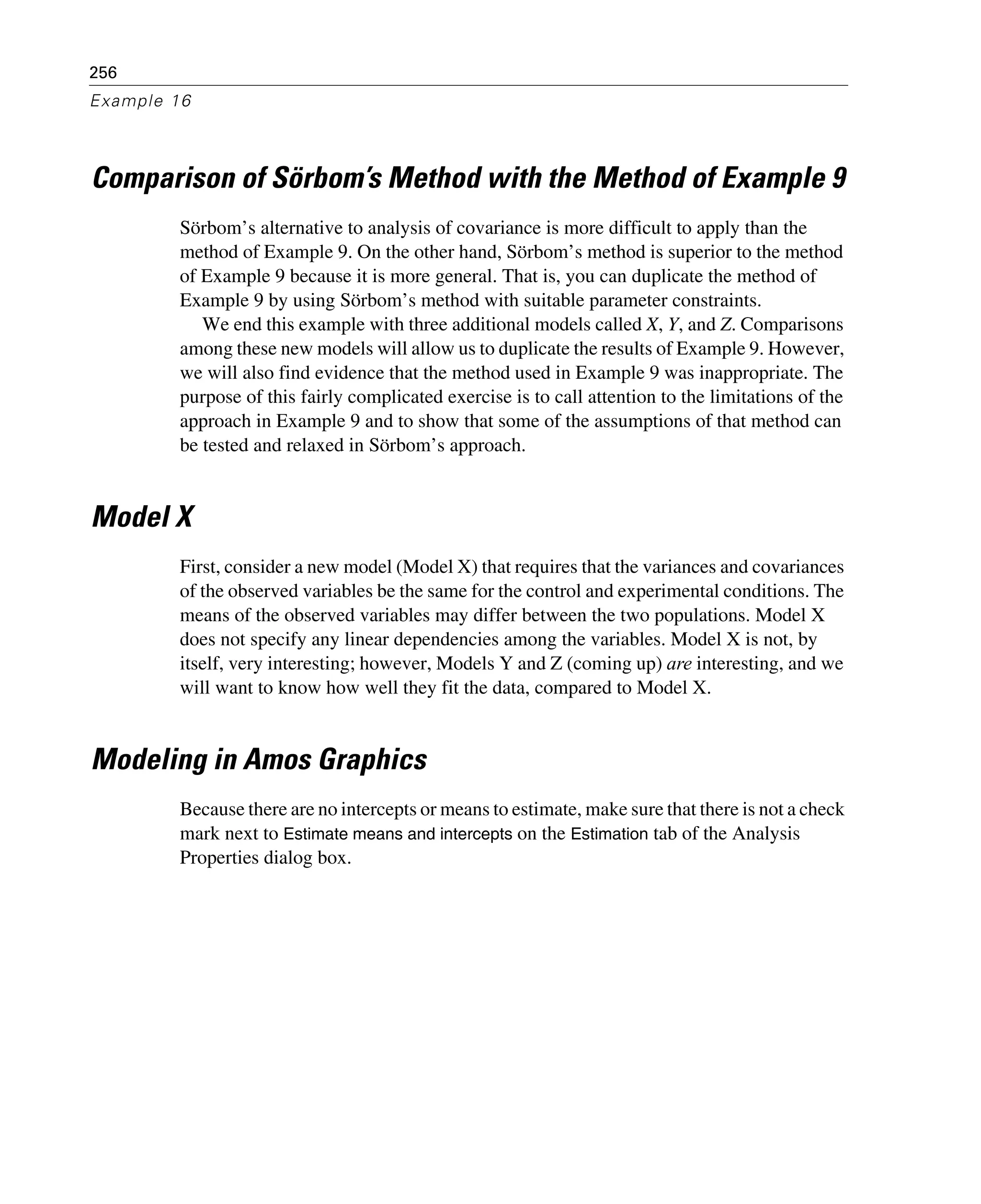 256
Example 16
Comparison of Sörbom’s Method with the Method of Example 9
Sörbom’s alternative to analysis of covariance is more difficult to apply than the
method of Example 9. On the other hand, Sörbom’s method is superior to the method
of Example 9 because it is more general. That is, you can duplicate the method of
Example 9 by using Sörbom’s method with suitable parameter constraints.
We end this example with three additional models called X, Y, and Z. Comparisons
among these new models will allow us to duplicate the results of Example 9. However,
we will also find evidence that the method used in Example 9 was inappropriate. The
purpose of this fairly complicated exercise is to call attention to the limitations of the
approach in Example 9 and to show that some of the assumptions of that method can
be tested and relaxed in Sörbom’s approach.
Model X
First, consider a new model (Model X) that requires that the variances and covariances
of the observed variables be the same for the control and experimental conditions. The
means of the observed variables may differ between the two populations. Model X
does not specify any linear dependencies among the variables. Model X is not, by
itself, very interesting; however, Models Y and Z (coming up) are interesting, and we
will want to know how well they fit the data, compared to Model X.
Modeling in Amos Graphics
Because there are no intercepts or means to estimate, make sure that there is not a check
mark next to Estimate means and intercepts on the Estimation tab of the Analysis
Properties dialog box.
 