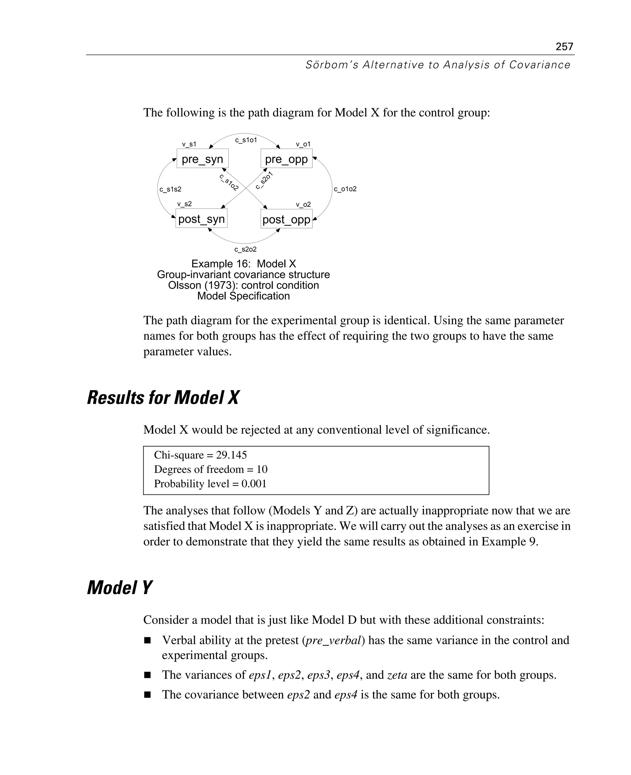 257
Sörbom’s Alternative to Analysis of Covariance
The following is the path diagram for Model X for the control group:
The path diagram for the experimental group is identical. Using the same parameter
names for both groups has the effect of requiring the two groups to have the same
parameter values.
Results for Model X
Model X would be rejected at any conventional level of significance.
The analyses that follow (Models Y and Z) are actually inappropriate now that we are
satisfied that Model X is inappropriate. We will carry out the analyses as an exercise in
order to demonstrate that they yield the same results as obtained in Example 9.
Model Y
Consider a model that is just like Model D but with these additional constraints:
Verbal ability at the pretest (pre_verbal) has the same variance in the control and
experimental groups.
The variances of eps1, eps2, eps3, eps4, and zeta are the same for both groups.
The covariance between eps2 and eps4 is the same for both groups.
Chi-square = 29.145
Degrees of freedom = 10
Probability level = 0.001
v_s1
pre_syn
v_o1
pre_opp
v_s2
post_syn
v_o2
post_opp
Example 16: Model X
Group-invariant covariance structure
Olsson (1973): control condition
Model Specification
c_s1o1
c_s2o2
c_s1s2
c_s1o2 c_s2o1
c_o1o2
 