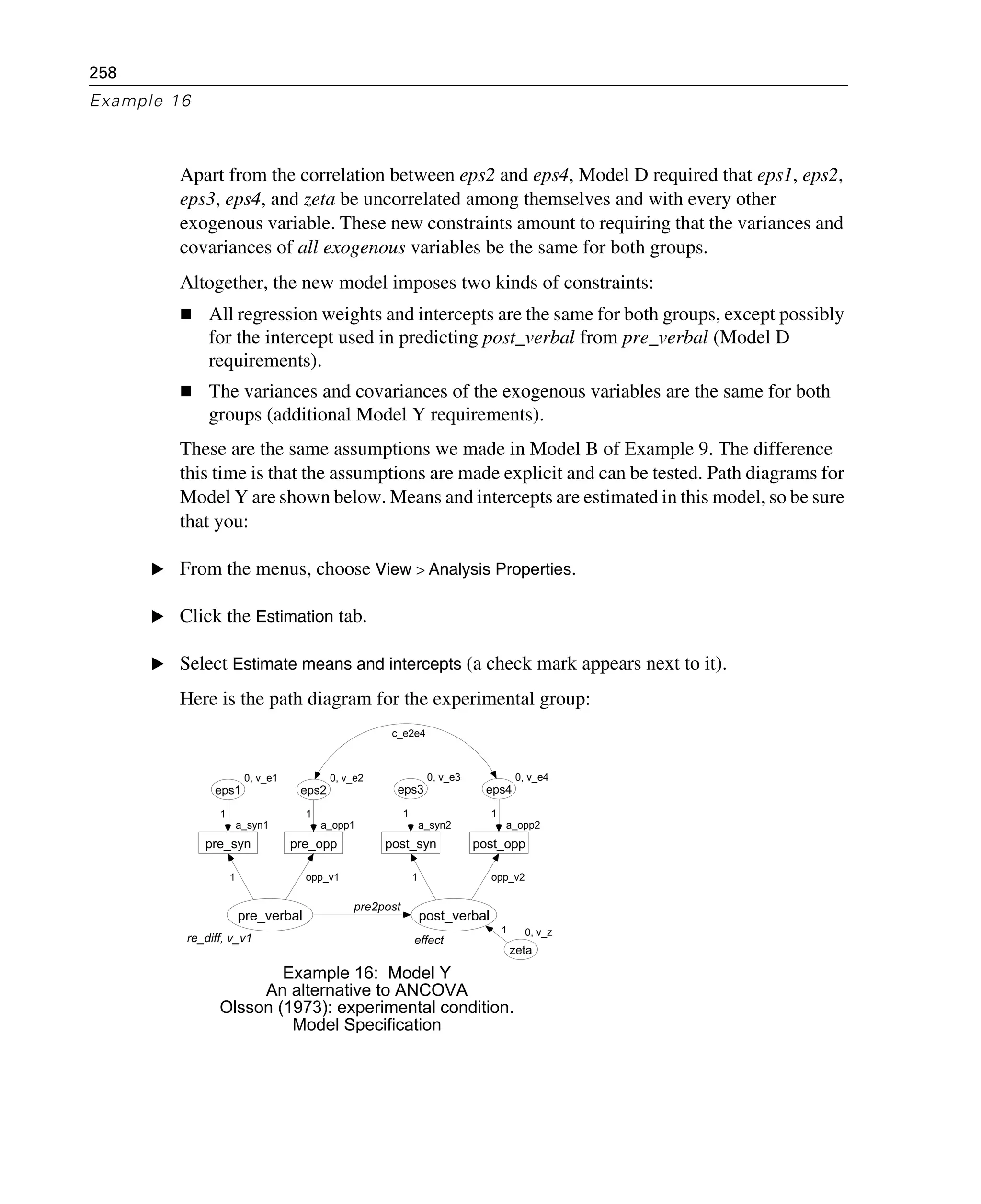 258
Example 16
Apart from the correlation between eps2 and eps4, Model D required that eps1, eps2,
eps3, eps4, and zeta be uncorrelated among themselves and with every other
exogenous variable. These new constraints amount to requiring that the variances and
covariances of all exogenous variables be the same for both groups.
Altogether, the new model imposes two kinds of constraints:
All regression weights and intercepts are the same for both groups, except possibly
for the intercept used in predicting post_verbal from pre_verbal (Model D
requirements).
The variances and covariances of the exogenous variables are the same for both
groups (additional Model Y requirements).
These are the same assumptions we made in Model B of Example 9. The difference
this time is that the assumptions are made explicit and can be tested. Path diagrams for
Model Y are shown below. Means and intercepts are estimated in this model, so be sure
that you:
E From the menus, choose View > Analysis Properties.
E Click the Estimation tab.
E Select Estimate means and intercepts (a check mark appears next to it).
Here is the path diagram for the experimental group:
re_diff, v_v1
pre_verbal
a_syn1
pre_syn
0, v_e1
eps1
1
1
a_opp1
pre_opp
0, v_e2
eps2
opp_v1
1
effect
post_verbal
a_syn2
post_syn
0, v_e3
eps3
a_opp2
post_opp
0, v_e4
eps4
1
1
opp_v2
1
pre2post
0, v_z
zeta
1
Example 16: Model Y
An alternative to ANCOVA
Olsson (1973): experimental condition.
Model Specification
c_e2e4
 