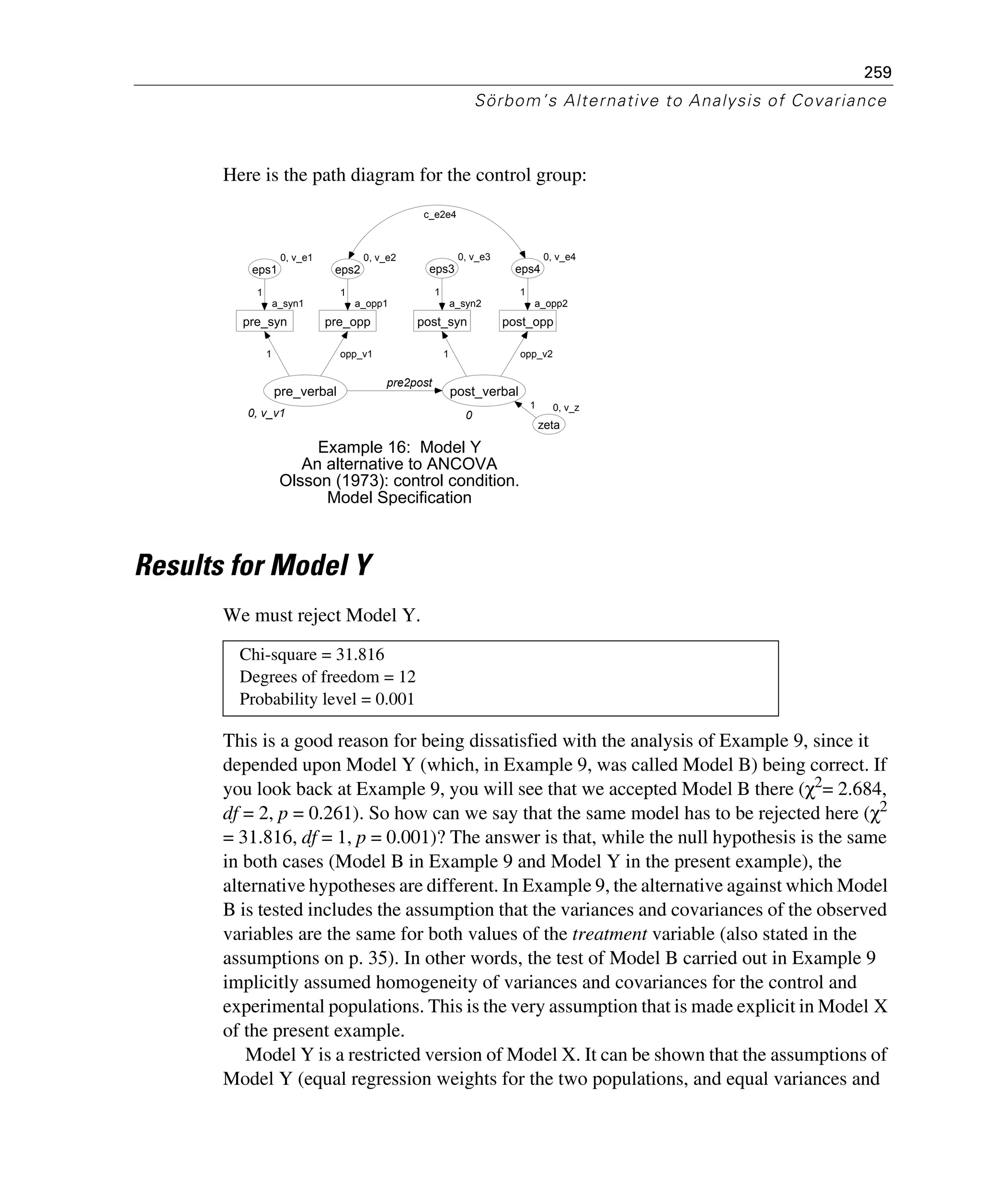 259
Sörbom’s Alternative to Analysis of Covariance
Here is the path diagram for the control group:
Results for Model Y
We must reject Model Y.
This is a good reason for being dissatisfied with the analysis of Example 9, since it
depended upon Model Y (which, in Example 9, was called Model B) being correct. If
you look back at Example 9, you will see that we accepted Model B there (χ2
= 2.684,
df = 2, p = 0.261). So how can we say that the same model has to be rejected here (χ2
= 31.816, df = 1, p = 0.001)? The answer is that, while the null hypothesis is the same
in both cases (Model B in Example 9 and Model Y in the present example), the
alternative hypotheses are different. In Example 9, the alternative against which Model
B is tested includes the assumption that the variances and covariances of the observed
variables are the same for both values of the treatment variable (also stated in the
assumptions on p. 35). In other words, the test of Model B carried out in Example 9
implicitly assumed homogeneity of variances and covariances for the control and
experimental populations. This is the very assumption that is made explicit in Model X
of the present example.
Model Y is a restricted version of Model X. It can be shown that the assumptions of
Model Y (equal regression weights for the two populations, and equal variances and
Chi-square = 31.816
Degrees of freedom = 12
Probability level = 0.001
0, v_v1
pre_verbal
a_syn1
pre_syn
0, v_e1
eps1
1
1
a_opp1
pre_opp
0, v_e2
eps2
opp_v1
1
0
post_verbal
a_syn2
post_syn
0, v_e3
eps3
a_opp2
post_opp
0, v_e4
eps4
1
1
opp_v2
1
pre2post
0, v_z
zeta
1
Example 16: Model Y
An alternative to ANCOVA
Olsson (1973): control condition.
Model Specification
c_e2e4
 