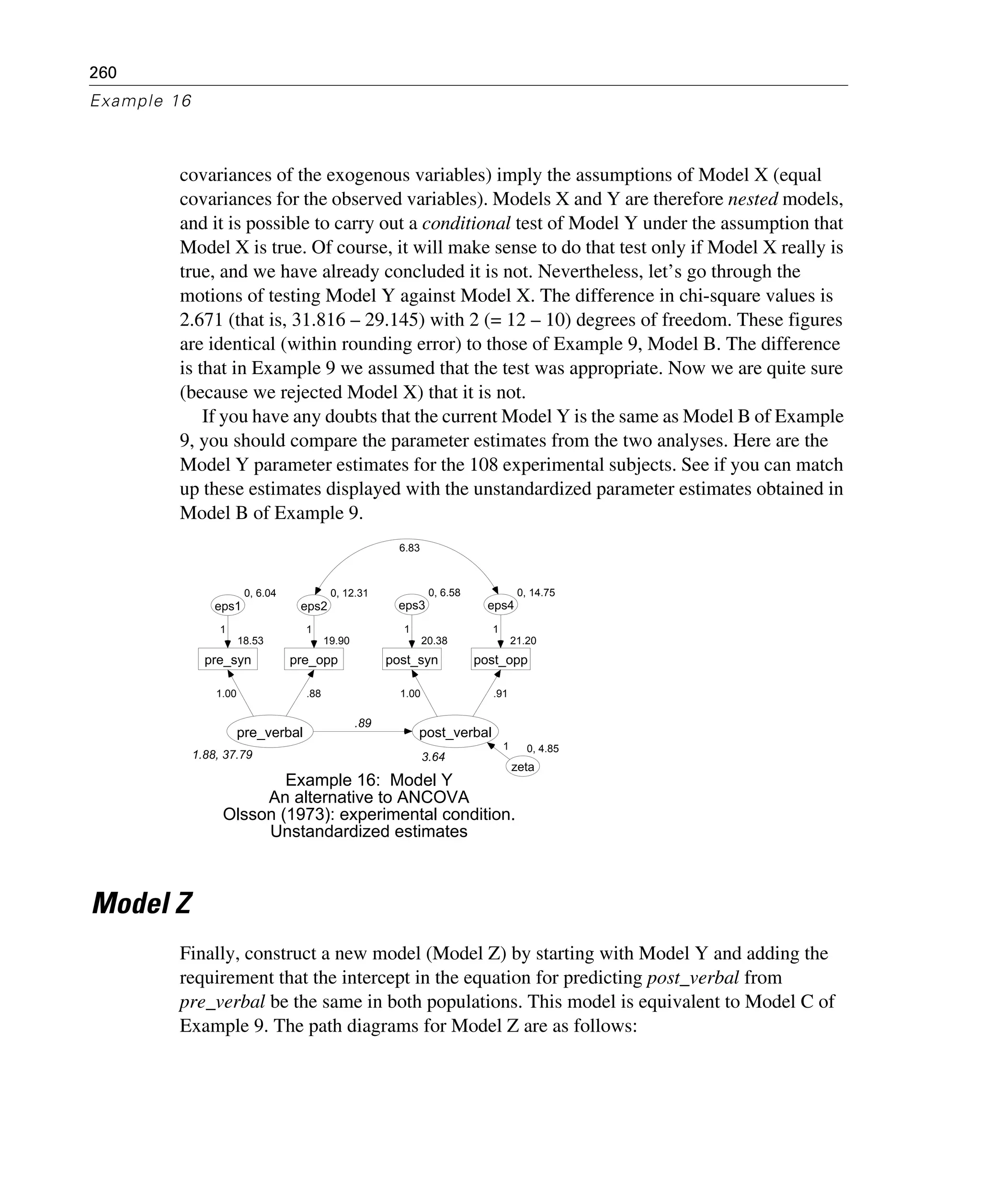 260
Example 16
covariances of the exogenous variables) imply the assumptions of Model X (equal
covariances for the observed variables). Models X and Y are therefore nested models,
and it is possible to carry out a conditional test of Model Y under the assumption that
Model X is true. Of course, it will make sense to do that test only if Model X really is
true, and we have already concluded it is not. Nevertheless, let’s go through the
motions of testing Model Y against Model X. The difference in chi-square values is
2.671 (that is, 31.816 – 29.145) with 2 (= 12 – 10) degrees of freedom. These figures
are identical (within rounding error) to those of Example 9, Model B. The difference
is that in Example 9 we assumed that the test was appropriate. Now we are quite sure
(because we rejected Model X) that it is not.
If you have any doubts that the current Model Y is the same as Model B of Example
9, you should compare the parameter estimates from the two analyses. Here are the
Model Y parameter estimates for the 108 experimental subjects. See if you can match
up these estimates displayed with the unstandardized parameter estimates obtained in
Model B of Example 9.
Model Z
Finally, construct a new model (Model Z) by starting with Model Y and adding the
requirement that the intercept in the equation for predicting post_verbal from
pre_verbal be the same in both populations. This model is equivalent to Model C of
Example 9. The path diagrams for Model Z are as follows:
1.88, 37.79
pre_verbal
18.53
pre_syn
0, 6.04
eps1
1.00
1
19.90
pre_opp
0, 12.31
eps2
.88
1
3.64
post_verbal
20.38
post_syn
0, 6.58
eps3
21.20
post_opp
0, 14.75
eps4
1.00
1
.91
1
.89
0, 4.85
zeta
1
Example 16: Model Y
An alternative to ANCOVA
Olsson (1973): experimental condition.
Unstandardized estimates
6.83
 