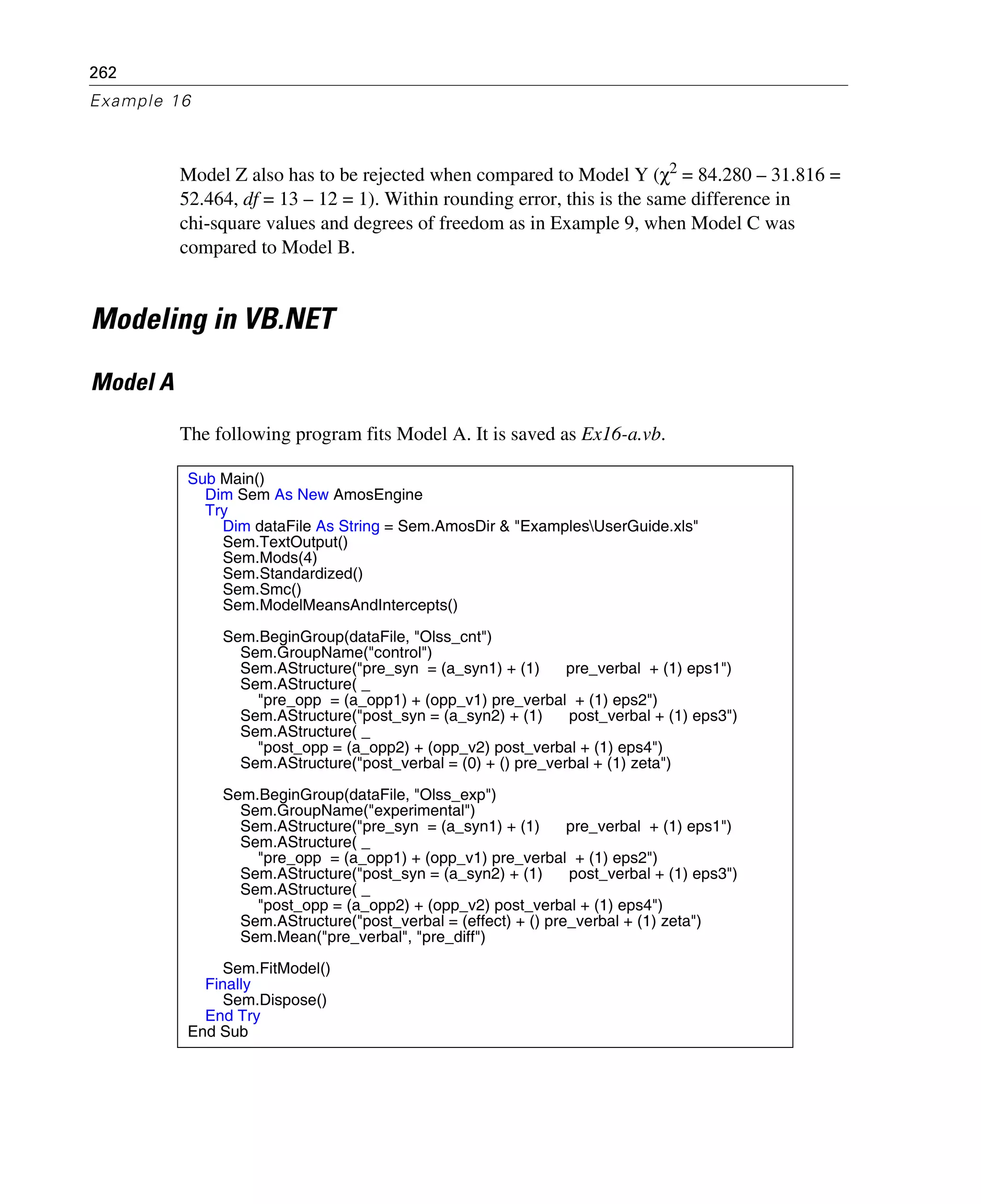 262
Example 16
Model Z also has to be rejected when compared to Model Y (χ2 = 84.280 – 31.816 =
52.464, df = 13 – 12 = 1). Within rounding error, this is the same difference in
chi-square values and degrees of freedom as in Example 9, when Model C was
compared to Model B.
Modeling in VB.NET
Model A
The following program fits Model A. It is saved as Ex16-a.vb.
Sub Main()
Dim Sem As New AmosEngine
Try
Dim dataFile As String = Sem.AmosDir & "ExamplesUserGuide.xls"
Sem.TextOutput()
Sem.Mods(4)
Sem.Standardized()
Sem.Smc()
Sem.ModelMeansAndIntercepts()
Sem.BeginGroup(dataFile, "Olss_cnt")
Sem.GroupName("control")
Sem.AStructure("pre_syn = (a_syn1) + (1) pre_verbal + (1) eps1")
Sem.AStructure( _
"pre_opp = (a_opp1) + (opp_v1) pre_verbal + (1) eps2")
Sem.AStructure("post_syn = (a_syn2) + (1) post_verbal + (1) eps3")
Sem.AStructure( _
"post_opp = (a_opp2) + (opp_v2) post_verbal + (1) eps4")
Sem.AStructure("post_verbal = (0) + () pre_verbal + (1) zeta")
Sem.BeginGroup(dataFile, "Olss_exp")
Sem.GroupName("experimental")
Sem.AStructure("pre_syn = (a_syn1) + (1) pre_verbal + (1) eps1")
Sem.AStructure( _
"pre_opp = (a_opp1) + (opp_v1) pre_verbal + (1) eps2")
Sem.AStructure("post_syn = (a_syn2) + (1) post_verbal + (1) eps3")
Sem.AStructure( _
"post_opp = (a_opp2) + (opp_v2) post_verbal + (1) eps4")
Sem.AStructure("post_verbal = (effect) + () pre_verbal + (1) zeta")
Sem.Mean("pre_verbal", "pre_diff")
Sem.FitModel()
Finally
Sem.Dispose()
End Try
End Sub
 