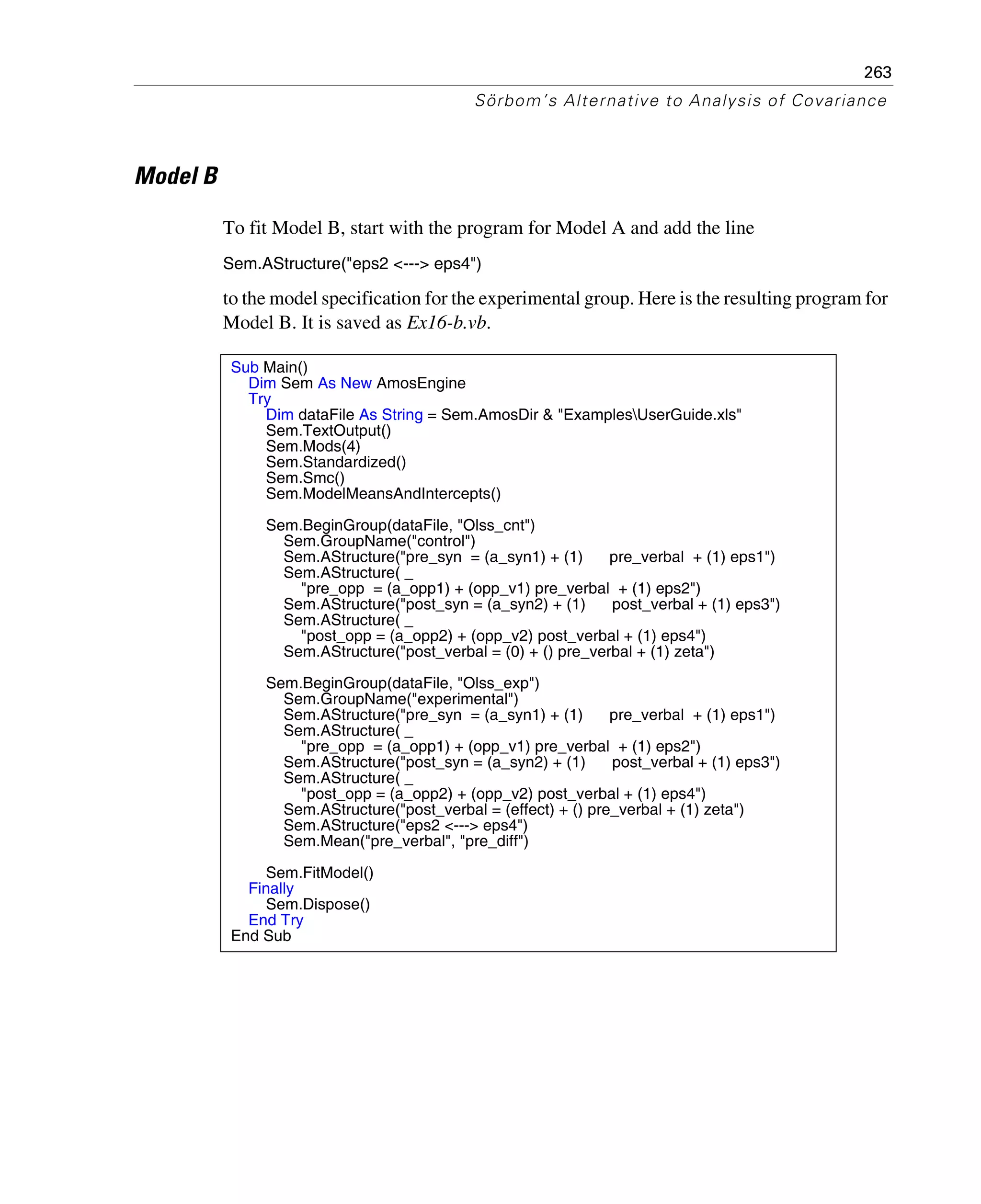 263
Sörbom’s Alternative to Analysis of Covariance
Model B
To fit Model B, start with the program for Model A and add the line
Sem.AStructure("eps2 <---> eps4")
to the model specification for the experimental group. Here is the resulting program for
Model B. It is saved as Ex16-b.vb.
Sub Main()
Dim Sem As New AmosEngine
Try
Dim dataFile As String = Sem.AmosDir & "ExamplesUserGuide.xls"
Sem.TextOutput()
Sem.Mods(4)
Sem.Standardized()
Sem.Smc()
Sem.ModelMeansAndIntercepts()
Sem.BeginGroup(dataFile, "Olss_cnt")
Sem.GroupName("control")
Sem.AStructure("pre_syn = (a_syn1) + (1) pre_verbal + (1) eps1")
Sem.AStructure( _
"pre_opp = (a_opp1) + (opp_v1) pre_verbal + (1) eps2")
Sem.AStructure("post_syn = (a_syn2) + (1) post_verbal + (1) eps3")
Sem.AStructure( _
"post_opp = (a_opp2) + (opp_v2) post_verbal + (1) eps4")
Sem.AStructure("post_verbal = (0) + () pre_verbal + (1) zeta")
Sem.BeginGroup(dataFile, "Olss_exp")
Sem.GroupName("experimental")
Sem.AStructure("pre_syn = (a_syn1) + (1) pre_verbal + (1) eps1")
Sem.AStructure( _
"pre_opp = (a_opp1) + (opp_v1) pre_verbal + (1) eps2")
Sem.AStructure("post_syn = (a_syn2) + (1) post_verbal + (1) eps3")
Sem.AStructure( _
"post_opp = (a_opp2) + (opp_v2) post_verbal + (1) eps4")
Sem.AStructure("post_verbal = (effect) + () pre_verbal + (1) zeta")
Sem.AStructure("eps2 <---> eps4")
Sem.Mean("pre_verbal", "pre_diff")
Sem.FitModel()
Finally
Sem.Dispose()
End Try
End Sub
 