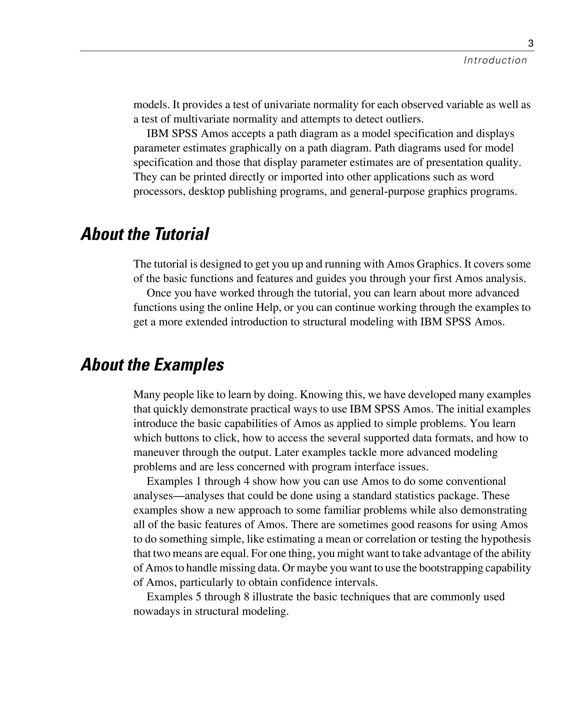 3
Introduction
models. It provides a test of univariate normality for each observed variable as well as
a test of multivariate normality and attempts to detect outliers.
IBM SPSS Amos accepts a path diagram as a model specification and displays
parameter estimates graphically on a path diagram. Path diagrams used for model
specification and those that display parameter estimates are of presentation quality.
They can be printed directly or imported into other applications such as word
processors, desktop publishing programs, and general-purpose graphics programs.
About the Tutorial
The tutorial is designed to get you up and running with Amos Graphics. It covers some
of the basic functions and features and guides you through your first Amos analysis.
Once you have worked through the tutorial, you can learn about more advanced
functions using the online Help, or you can continue working through the examples to
get a more extended introduction to structural modeling with IBM SPSS Amos.
About the Examples
Many people like to learn by doing. Knowing this, we have developed many examples
that quickly demonstrate practical ways to use IBM SPSS Amos. The initial examples
introduce the basic capabilities of Amos as applied to simple problems. You learn
which buttons to click, how to access the several supported data formats, and how to
maneuver through the output. Later examples tackle more advanced modeling
problems and are less concerned with program interface issues.
Examples 1 through 4 show how you can use Amos to do some conventional
analyses—analyses that could be done using a standard statistics package. These
examples show a new approach to some familiar problems while also demonstrating
all of the basic features of Amos. There are sometimes good reasons for using Amos
to do something simple, like estimating a mean or correlation or testing the hypothesis
that two means are equal. For one thing, you might want to take advantage of the ability
of Amos to handle missing data. Or maybe you want to use the bootstrapping capability
of Amos, particularly to obtain confidence intervals.
Examples 5 through 8 illustrate the basic techniques that are commonly used
nowadays in structural modeling.
 