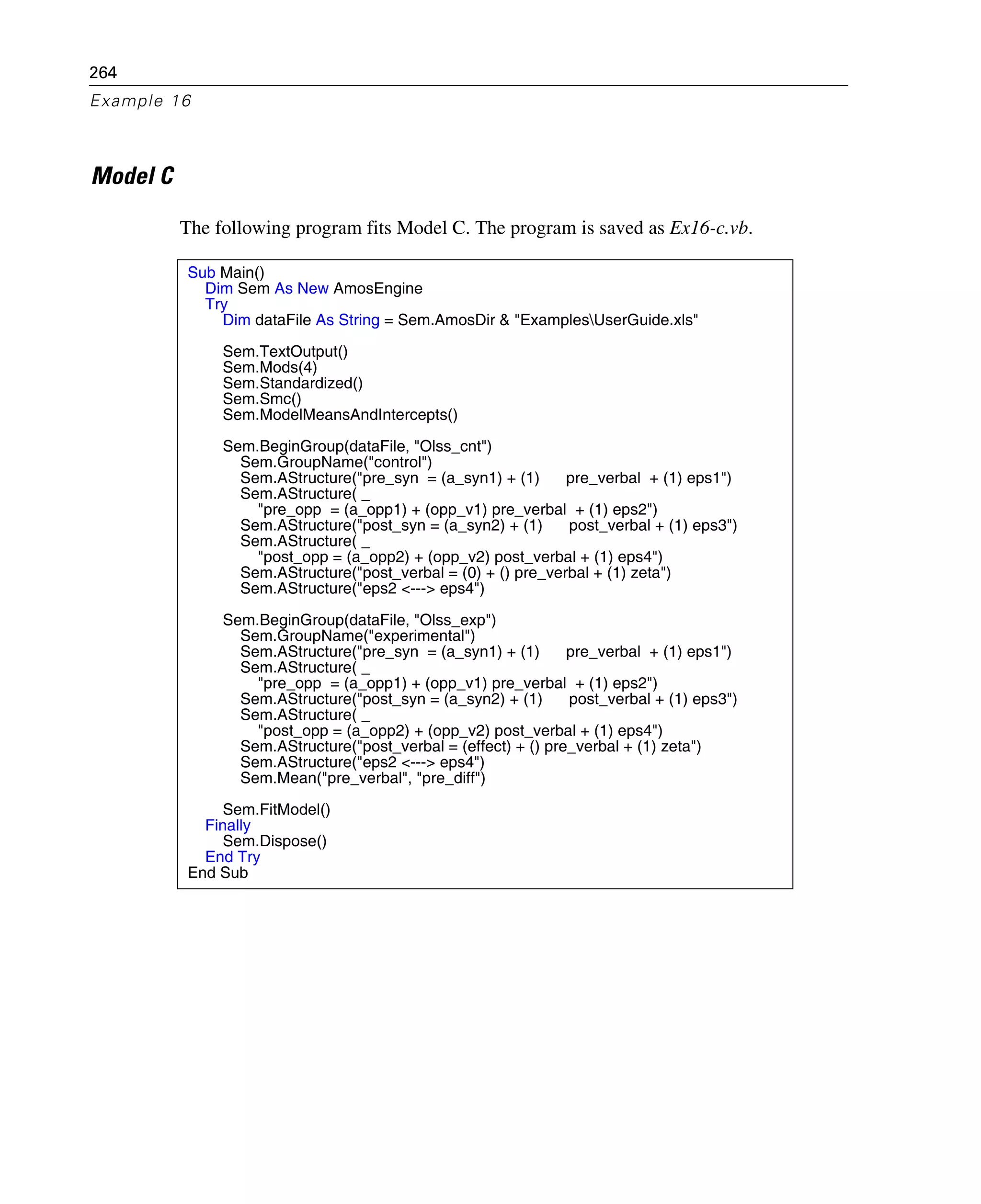 264
Example 16
Model C
The following program fits Model C. The program is saved as Ex16-c.vb.
Sub Main()
Dim Sem As New AmosEngine
Try
Dim dataFile As String = Sem.AmosDir & "ExamplesUserGuide.xls"
Sem.TextOutput()
Sem.Mods(4)
Sem.Standardized()
Sem.Smc()
Sem.ModelMeansAndIntercepts()
Sem.BeginGroup(dataFile, "Olss_cnt")
Sem.GroupName("control")
Sem.AStructure("pre_syn = (a_syn1) + (1) pre_verbal + (1) eps1")
Sem.AStructure( _
"pre_opp = (a_opp1) + (opp_v1) pre_verbal + (1) eps2")
Sem.AStructure("post_syn = (a_syn2) + (1) post_verbal + (1) eps3")
Sem.AStructure( _
"post_opp = (a_opp2) + (opp_v2) post_verbal + (1) eps4")
Sem.AStructure("post_verbal = (0) + () pre_verbal + (1) zeta")
Sem.AStructure("eps2 <---> eps4")
Sem.BeginGroup(dataFile, "Olss_exp")
Sem.GroupName("experimental")
Sem.AStructure("pre_syn = (a_syn1) + (1) pre_verbal + (1) eps1")
Sem.AStructure( _
"pre_opp = (a_opp1) + (opp_v1) pre_verbal + (1) eps2")
Sem.AStructure("post_syn = (a_syn2) + (1) post_verbal + (1) eps3")
Sem.AStructure( _
"post_opp = (a_opp2) + (opp_v2) post_verbal + (1) eps4")
Sem.AStructure("post_verbal = (effect) + () pre_verbal + (1) zeta")
Sem.AStructure("eps2 <---> eps4")
Sem.Mean("pre_verbal", "pre_diff")
Sem.FitModel()
Finally
Sem.Dispose()
End Try
End Sub
 