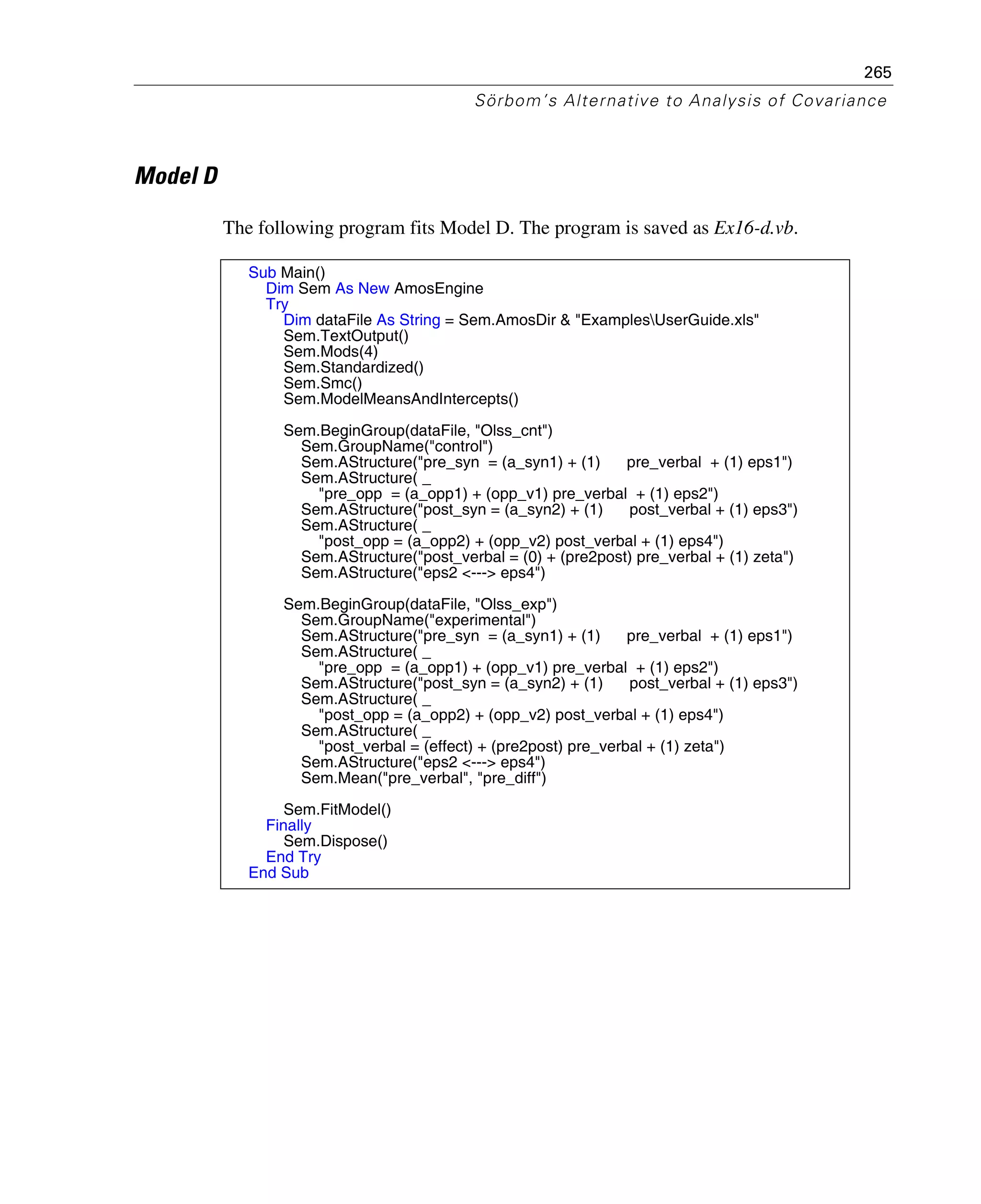 265
Sörbom’s Alternative to Analysis of Covariance
Model D
The following program fits Model D. The program is saved as Ex16-d.vb.
Sub Main()
Dim Sem As New AmosEngine
Try
Dim dataFile As String = Sem.AmosDir & "ExamplesUserGuide.xls"
Sem.TextOutput()
Sem.Mods(4)
Sem.Standardized()
Sem.Smc()
Sem.ModelMeansAndIntercepts()
Sem.BeginGroup(dataFile, "Olss_cnt")
Sem.GroupName("control")
Sem.AStructure("pre_syn = (a_syn1) + (1) pre_verbal + (1) eps1")
Sem.AStructure( _
"pre_opp = (a_opp1) + (opp_v1) pre_verbal + (1) eps2")
Sem.AStructure("post_syn = (a_syn2) + (1) post_verbal + (1) eps3")
Sem.AStructure( _
"post_opp = (a_opp2) + (opp_v2) post_verbal + (1) eps4")
Sem.AStructure("post_verbal = (0) + (pre2post) pre_verbal + (1) zeta")
Sem.AStructure("eps2 <---> eps4")
Sem.BeginGroup(dataFile, "Olss_exp")
Sem.GroupName("experimental")
Sem.AStructure("pre_syn = (a_syn1) + (1) pre_verbal + (1) eps1")
Sem.AStructure( _
"pre_opp = (a_opp1) + (opp_v1) pre_verbal + (1) eps2")
Sem.AStructure("post_syn = (a_syn2) + (1) post_verbal + (1) eps3")
Sem.AStructure( _
"post_opp = (a_opp2) + (opp_v2) post_verbal + (1) eps4")
Sem.AStructure( _
"post_verbal = (effect) + (pre2post) pre_verbal + (1) zeta")
Sem.AStructure("eps2 <---> eps4")
Sem.Mean("pre_verbal", "pre_diff")
Sem.FitModel()
Finally
Sem.Dispose()
End Try
End Sub
 