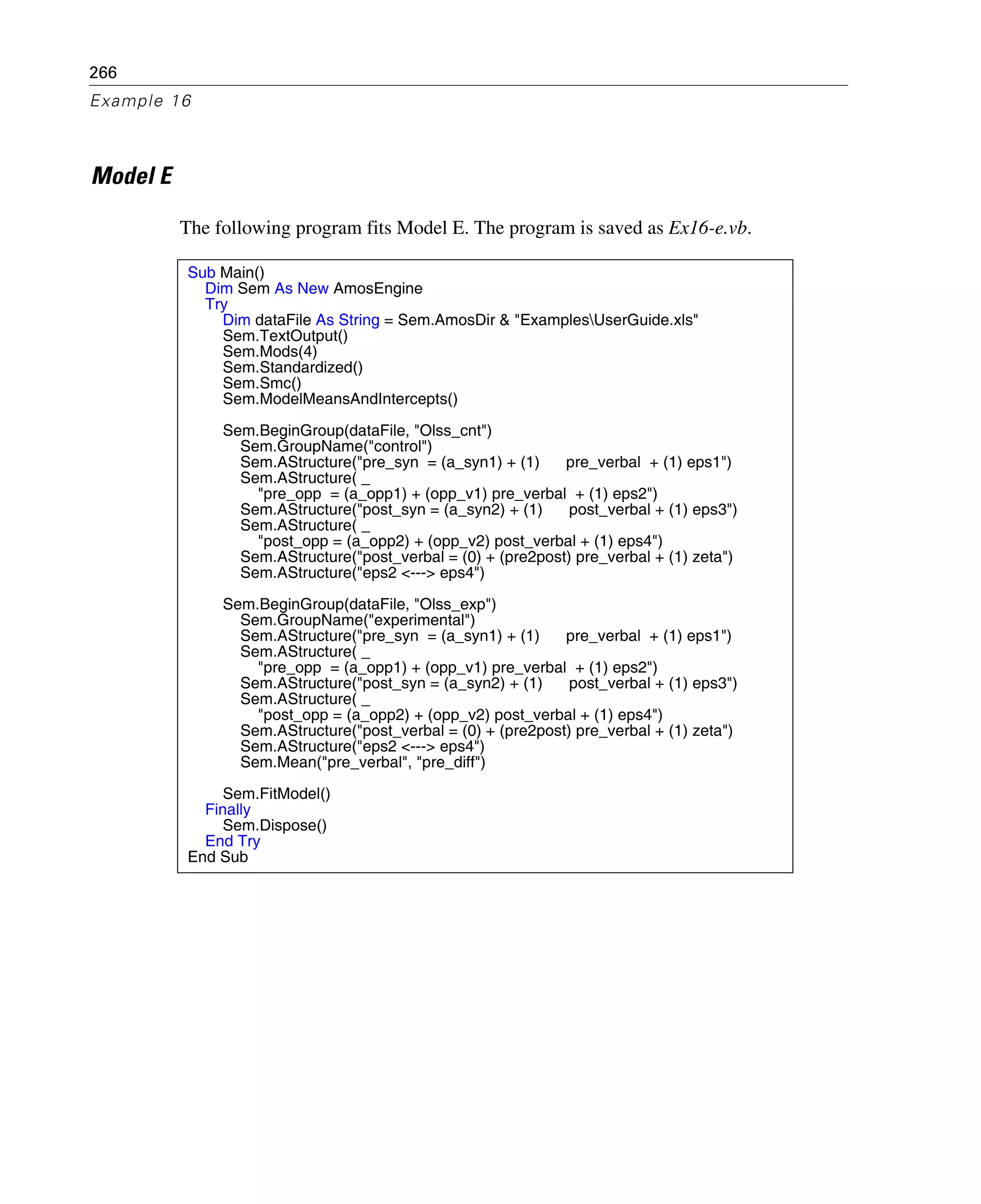 266
Example 16
Model E
The following program fits Model E. The program is saved as Ex16-e.vb.
Sub Main()
Dim Sem As New AmosEngine
Try
Dim dataFile As String = Sem.AmosDir & "ExamplesUserGuide.xls"
Sem.TextOutput()
Sem.Mods(4)
Sem.Standardized()
Sem.Smc()
Sem.ModelMeansAndIntercepts()
Sem.BeginGroup(dataFile, "Olss_cnt")
Sem.GroupName("control")
Sem.AStructure("pre_syn = (a_syn1) + (1) pre_verbal + (1) eps1")
Sem.AStructure( _
"pre_opp = (a_opp1) + (opp_v1) pre_verbal + (1) eps2")
Sem.AStructure("post_syn = (a_syn2) + (1) post_verbal + (1) eps3")
Sem.AStructure( _
"post_opp = (a_opp2) + (opp_v2) post_verbal + (1) eps4")
Sem.AStructure("post_verbal = (0) + (pre2post) pre_verbal + (1) zeta")
Sem.AStructure("eps2 <---> eps4")
Sem.BeginGroup(dataFile, "Olss_exp")
Sem.GroupName("experimental")
Sem.AStructure("pre_syn = (a_syn1) + (1) pre_verbal + (1) eps1")
Sem.AStructure( _
"pre_opp = (a_opp1) + (opp_v1) pre_verbal + (1) eps2")
Sem.AStructure("post_syn = (a_syn2) + (1) post_verbal + (1) eps3")
Sem.AStructure( _
"post_opp = (a_opp2) + (opp_v2) post_verbal + (1) eps4")
Sem.AStructure("post_verbal = (0) + (pre2post) pre_verbal + (1) zeta")
Sem.AStructure("eps2 <---> eps4")
Sem.Mean("pre_verbal", "pre_diff")
Sem.FitModel()
Finally
Sem.Dispose()
End Try
End Sub
 