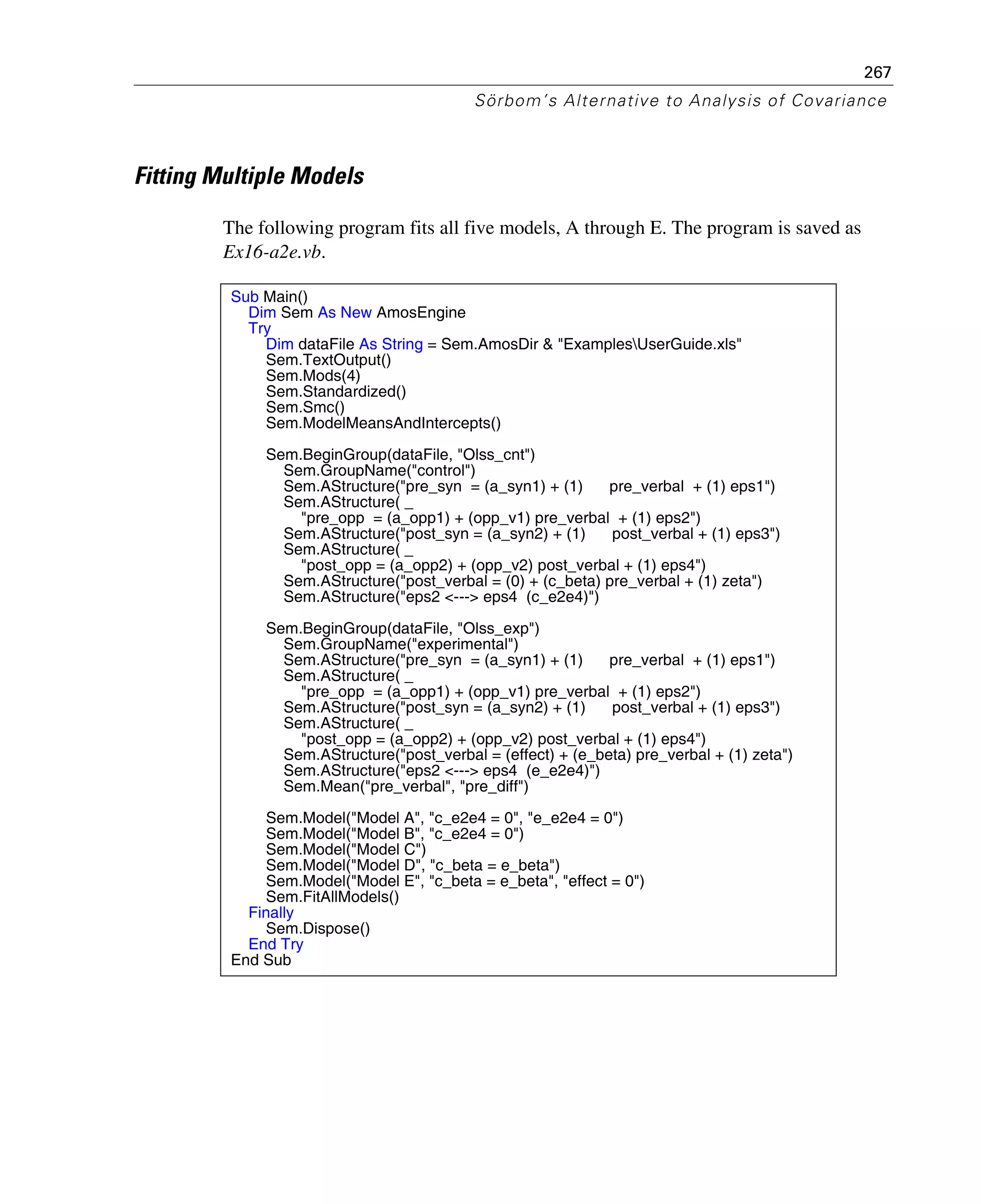 267
Sörbom’s Alternative to Analysis of Covariance
Fitting Multiple Models
The following program fits all five models, A through E. The program is saved as
Ex16-a2e.vb.
Sub Main()
Dim Sem As New AmosEngine
Try
Dim dataFile As String = Sem.AmosDir & "ExamplesUserGuide.xls"
Sem.TextOutput()
Sem.Mods(4)
Sem.Standardized()
Sem.Smc()
Sem.ModelMeansAndIntercepts()
Sem.BeginGroup(dataFile, "Olss_cnt")
Sem.GroupName("control")
Sem.AStructure("pre_syn = (a_syn1) + (1) pre_verbal + (1) eps1")
Sem.AStructure( _
"pre_opp = (a_opp1) + (opp_v1) pre_verbal + (1) eps2")
Sem.AStructure("post_syn = (a_syn2) + (1) post_verbal + (1) eps3")
Sem.AStructure( _
"post_opp = (a_opp2) + (opp_v2) post_verbal + (1) eps4")
Sem.AStructure("post_verbal = (0) + (c_beta) pre_verbal + (1) zeta")
Sem.AStructure("eps2 <---> eps4 (c_e2e4)")
Sem.BeginGroup(dataFile, "Olss_exp")
Sem.GroupName("experimental")
Sem.AStructure("pre_syn = (a_syn1) + (1) pre_verbal + (1) eps1")
Sem.AStructure( _
"pre_opp = (a_opp1) + (opp_v1) pre_verbal + (1) eps2")
Sem.AStructure("post_syn = (a_syn2) + (1) post_verbal + (1) eps3")
Sem.AStructure( _
"post_opp = (a_opp2) + (opp_v2) post_verbal + (1) eps4")
Sem.AStructure("post_verbal = (effect) + (e_beta) pre_verbal + (1) zeta")
Sem.AStructure("eps2 <---> eps4 (e_e2e4)")
Sem.Mean("pre_verbal", "pre_diff")
Sem.Model("Model A", "c_e2e4 = 0", "e_e2e4 = 0")
Sem.Model("Model B", "c_e2e4 = 0")
Sem.Model("Model C")
Sem.Model("Model D", "c_beta = e_beta")
Sem.Model("Model E", "c_beta = e_beta", "effect = 0")
Sem.FitAllModels()
Finally
Sem.Dispose()
End Try
End Sub
 