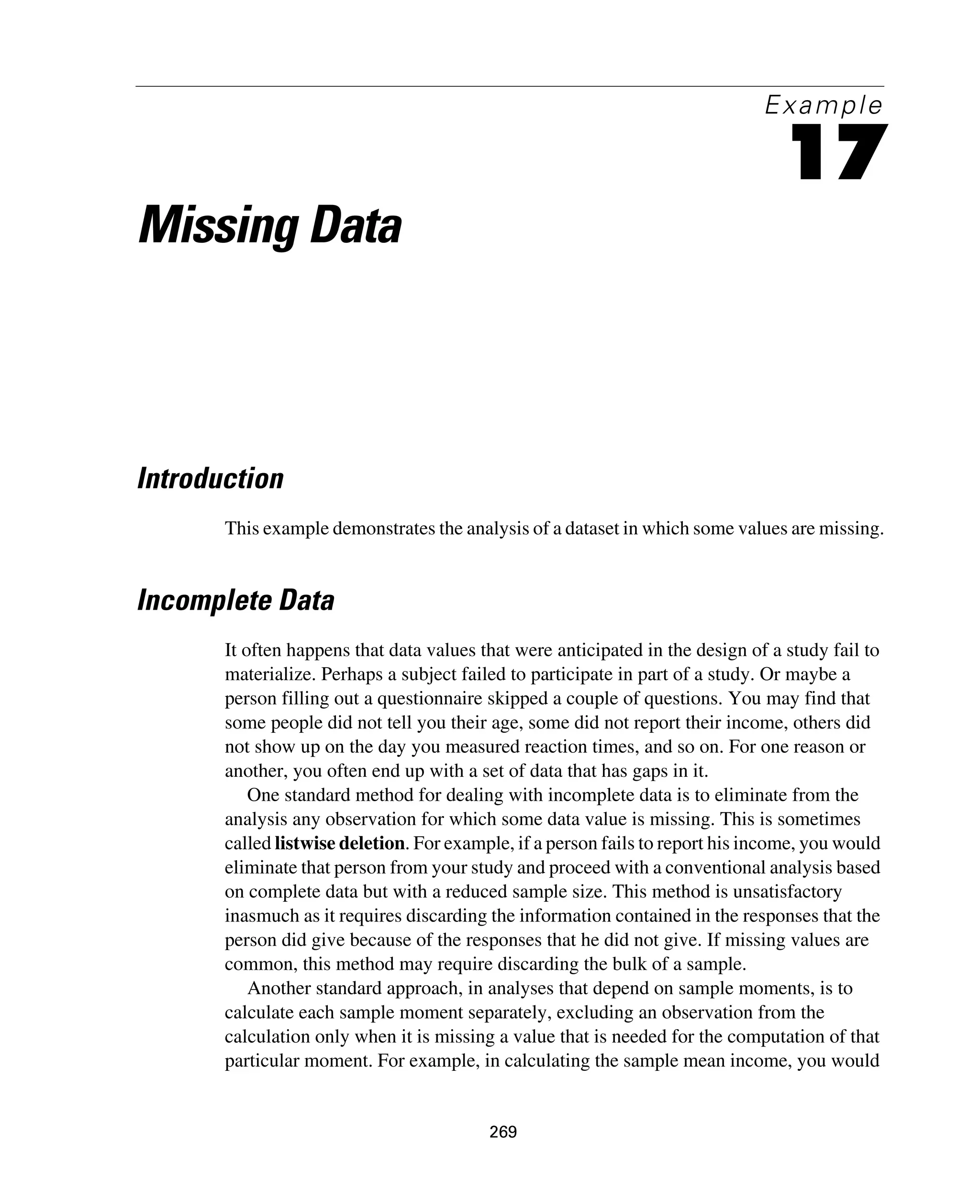 269
Example
17
Missing Data
Introduction
This example demonstrates the analysis of a dataset in which some values are missing.
Incomplete Data
It often happens that data values that were anticipated in the design of a study fail to
materialize. Perhaps a subject failed to participate in part of a study. Or maybe a
person filling out a questionnaire skipped a couple of questions. You may find that
some people did not tell you their age, some did not report their income, others did
not show up on the day you measured reaction times, and so on. For one reason or
another, you often end up with a set of data that has gaps in it.
One standard method for dealing with incomplete data is to eliminate from the
analysis any observation for which some data value is missing. This is sometimes
called listwise deletion. For example, if a person fails to report his income, you would
eliminate that person from your study and proceed with a conventional analysis based
on complete data but with a reduced sample size. This method is unsatisfactory
inasmuch as it requires discarding the information contained in the responses that the
person did give because of the responses that he did not give. If missing values are
common, this method may require discarding the bulk of a sample.
Another standard approach, in analyses that depend on sample moments, is to
calculate each sample moment separately, excluding an observation from the
calculation only when it is missing a value that is needed for the computation of that
particular moment. For example, in calculating the sample mean income, you would
 