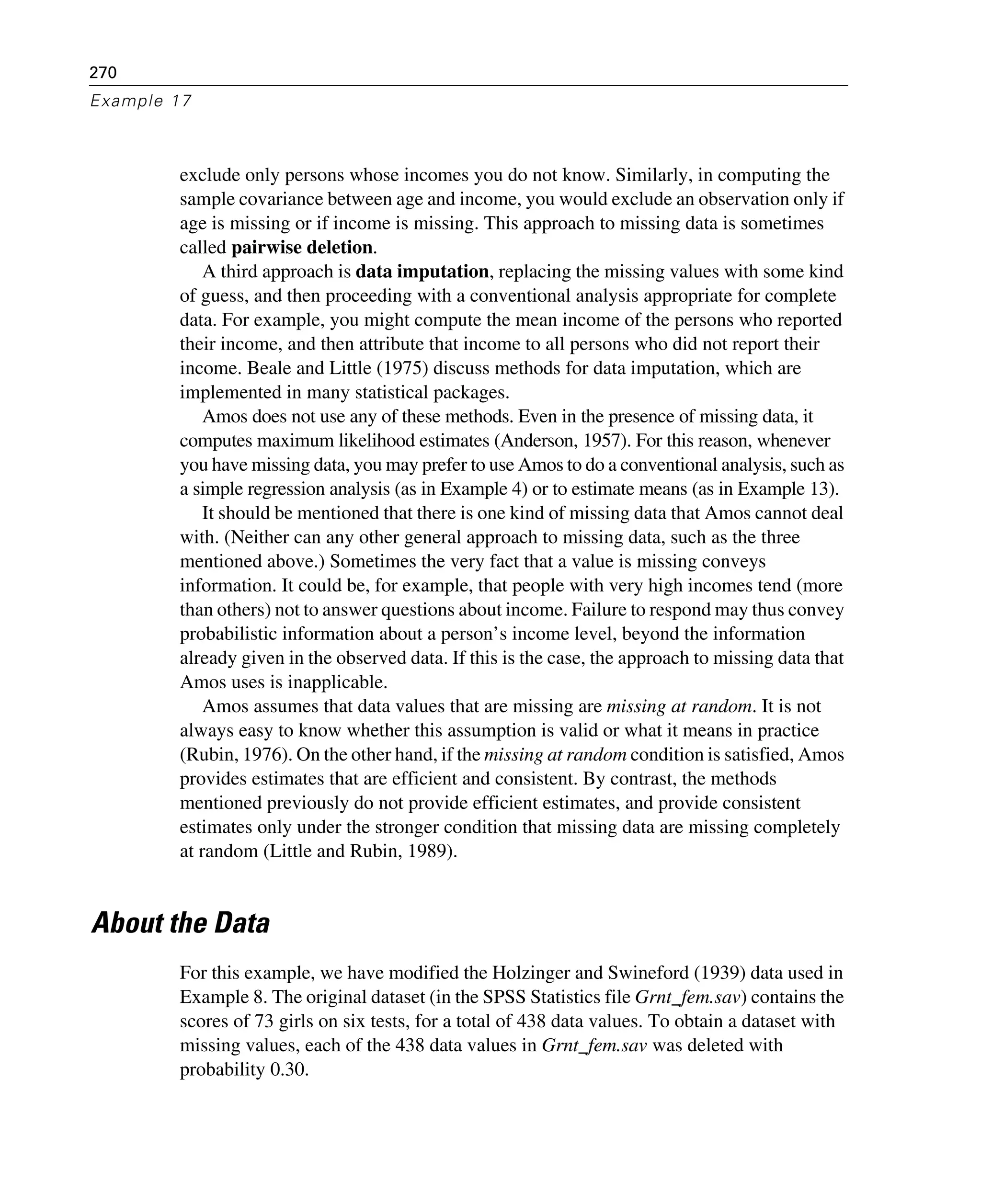 270
Example 17
exclude only persons whose incomes you do not know. Similarly, in computing the
sample covariance between age and income, you would exclude an observation only if
age is missing or if income is missing. This approach to missing data is sometimes
called pairwise deletion.
A third approach is data imputation, replacing the missing values with some kind
of guess, and then proceeding with a conventional analysis appropriate for complete
data. For example, you might compute the mean income of the persons who reported
their income, and then attribute that income to all persons who did not report their
income. Beale and Little (1975) discuss methods for data imputation, which are
implemented in many statistical packages.
Amos does not use any of these methods. Even in the presence of missing data, it
computes maximum likelihood estimates (Anderson, 1957). For this reason, whenever
you have missing data, you may prefer to use Amos to do a conventional analysis, such as
a simple regression analysis (as in Example 4) or to estimate means (as in Example 13).
It should be mentioned that there is one kind of missing data that Amos cannot deal
with. (Neither can any other general approach to missing data, such as the three
mentioned above.) Sometimes the very fact that a value is missing conveys
information. It could be, for example, that people with very high incomes tend (more
than others) not to answer questions about income. Failure to respond may thus convey
probabilistic information about a person’s income level, beyond the information
already given in the observed data. If this is the case, the approach to missing data that
Amos uses is inapplicable.
Amos assumes that data values that are missing are missing at random. It is not
always easy to know whether this assumption is valid or what it means in practice
(Rubin, 1976). On the other hand, if the missing at random condition is satisfied, Amos
provides estimates that are efficient and consistent. By contrast, the methods
mentioned previously do not provide efficient estimates, and provide consistent
estimates only under the stronger condition that missing data are missing completely
at random (Little and Rubin, 1989).
About the Data
For this example, we have modified the Holzinger and Swineford (1939) data used in
Example 8. The original dataset (in the SPSS Statistics file Grnt_fem.sav) contains the
scores of 73 girls on six tests, for a total of 438 data values. To obtain a dataset with
missing values, each of the 438 data values in Grnt_fem.sav was deleted with
probability 0.30.
 