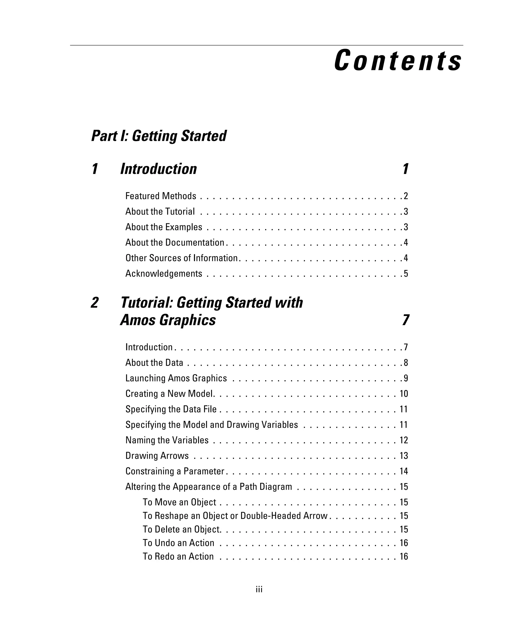 iii
Contents
Part I: Getting Started
1 Introduction 1
Featured Methods . . . . . . . . . . . . . . . . . . . . . . . . . . . . . . . . 2
About the Tutorial . . . . . . . . . . . . . . . . . . . . . . . . . . . . . . . . 3
About the Examples . . . . . . . . . . . . . . . . . . . . . . . . . . . . . . . 3
About the Documentation . . . . . . . . . . . . . . . . . . . . . . . . . . . . 4
Other Sources of Information. . . . . . . . . . . . . . . . . . . . . . . . . . 4
Acknowledgements . . . . . . . . . . . . . . . . . . . . . . . . . . . . . . . 5
2 Tutorial: Getting Started with
Amos Graphics 7
Introduction . . . . . . . . . . . . . . . . . . . . . . . . . . . . . . . . . . . . 7
About the Data . . . . . . . . . . . . . . . . . . . . . . . . . . . . . . . . . . 8
Launching Amos Graphics . . . . . . . . . . . . . . . . . . . . . . . . . . . 9
Creating a New Model. . . . . . . . . . . . . . . . . . . . . . . . . . . . . 10
Specifying the Data File . . . . . . . . . . . . . . . . . . . . . . . . . . . . 11
Specifying the Model and Drawing Variables . . . . . . . . . . . . . . . 11
Naming the Variables . . . . . . . . . . . . . . . . . . . . . . . . . . . . . 12
Drawing Arrows . . . . . . . . . . . . . . . . . . . . . . . . . . . . . . . . 13
Constraining a Parameter . . . . . . . . . . . . . . . . . . . . . . . . . . . 14
Altering the Appearance of a Path Diagram . . . . . . . . . . . . . . . . 15
To Move an Object . . . . . . . . . . . . . . . . . . . . . . . . . . . . 15
To Reshape an Object or Double-Headed Arrow . . . . . . . . . . . 15
To Delete an Object. . . . . . . . . . . . . . . . . . . . . . . . . . . . 15
To Undo an Action . . . . . . . . . . . . . . . . . . . . . . . . . . . . 16
To Redo an Action . . . . . . . . . . . . . . . . . . . . . . . . . . . . 16
 