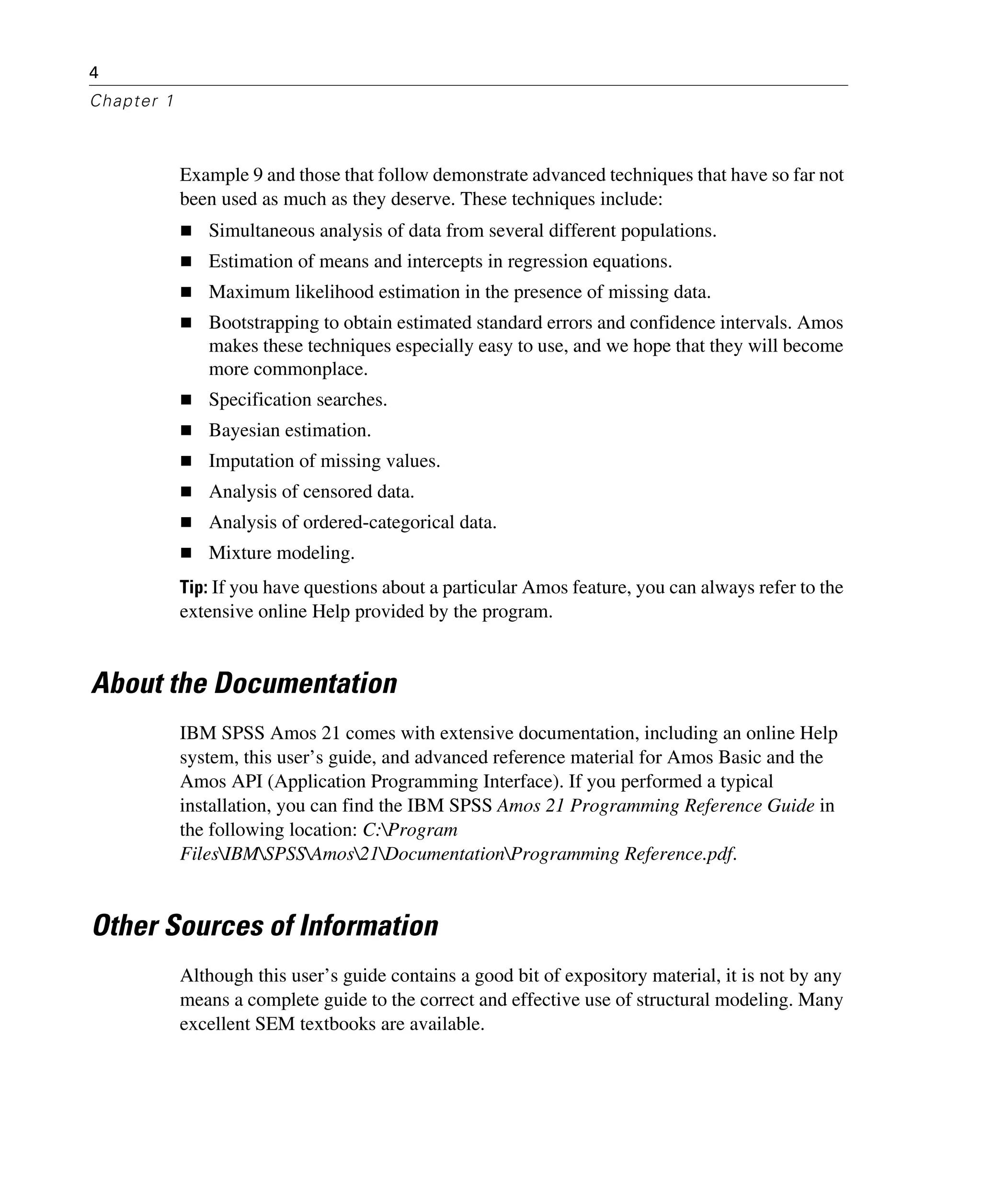 4
Chapter 1
Example 9 and those that follow demonstrate advanced techniques that have so far not
been used as much as they deserve. These techniques include:
Simultaneous analysis of data from several different populations.
Estimation of means and intercepts in regression equations.
Maximum likelihood estimation in the presence of missing data.
Bootstrapping to obtain estimated standard errors and confidence intervals. Amos
makes these techniques especially easy to use, and we hope that they will become
more commonplace.
Specification searches.
Bayesian estimation.
Imputation of missing values.
Analysis of censored data.
Analysis of ordered-categorical data.
Mixture modeling.
Tip: If you have questions about a particular Amos feature, you can always refer to the
extensive online Help provided by the program.
About the Documentation
IBM SPSS Amos 21 comes with extensive documentation, including an online Help
system, this user’s guide, and advanced reference material for Amos Basic and the
Amos API (Application Programming Interface). If you performed a typical
installation, you can find the IBM SPSS Amos 21 Programming Reference Guide in
the following location: C:Program
FilesIBMSPSSAmos21DocumentationProgramming Reference.pdf.
Other Sources of Information
Although this user’s guide contains a good bit of expository material, it is not by any
means a complete guide to the correct and effective use of structural modeling. Many
excellent SEM textbooks are available.
 