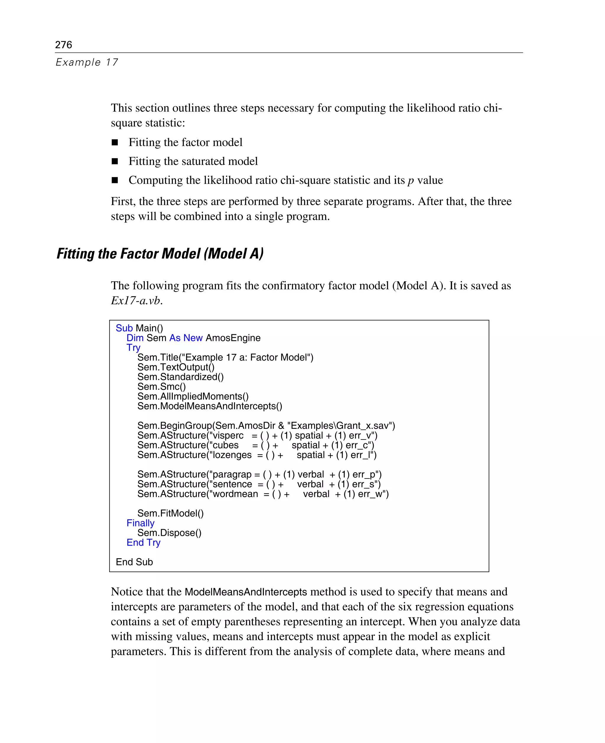 276
Example 17
This section outlines three steps necessary for computing the likelihood ratio chi-
square statistic:
Fitting the factor model
Fitting the saturated model
Computing the likelihood ratio chi-square statistic and its p value
First, the three steps are performed by three separate programs. After that, the three
steps will be combined into a single program.
Fitting the Factor Model (Model A)
The following program fits the confirmatory factor model (Model A). It is saved as
Ex17-a.vb.
Notice that the ModelMeansAndIntercepts method is used to specify that means and
intercepts are parameters of the model, and that each of the six regression equations
contains a set of empty parentheses representing an intercept. When you analyze data
with missing values, means and intercepts must appear in the model as explicit
parameters. This is different from the analysis of complete data, where means and
Sub Main()
Dim Sem As New AmosEngine
Try
Sem.Title("Example 17 a: Factor Model")
Sem.TextOutput()
Sem.Standardized()
Sem.Smc()
Sem.AllImpliedMoments()
Sem.ModelMeansAndIntercepts()
Sem.BeginGroup(Sem.AmosDir & "ExamplesGrant_x.sav")
Sem.AStructure("visperc = ( ) + (1) spatial + (1) err_v")
Sem.AStructure("cubes = ( ) + spatial + (1) err_c")
Sem.AStructure("lozenges = ( ) + spatial + (1) err_l")
Sem.AStructure("paragrap = ( ) + (1) verbal + (1) err_p")
Sem.AStructure("sentence = ( ) + verbal + (1) err_s")
Sem.AStructure("wordmean = ( ) + verbal + (1) err_w")
Sem.FitModel()
Finally
Sem.Dispose()
End Try
End Sub
 