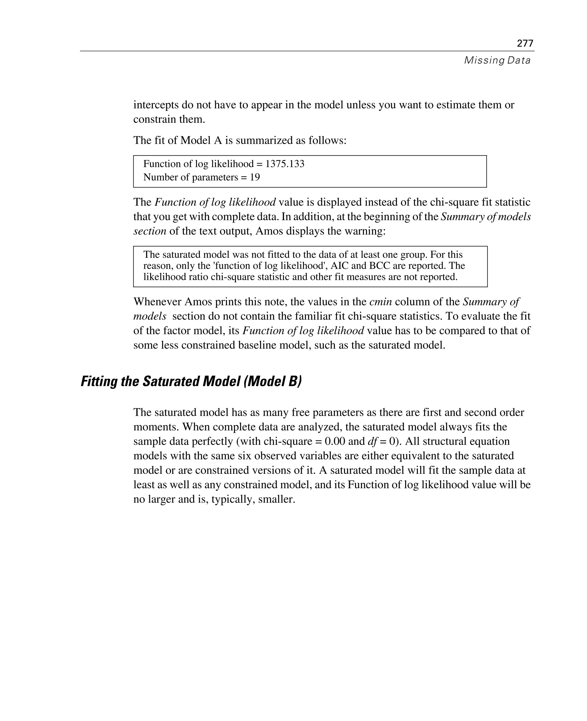 277
Missing Data
intercepts do not have to appear in the model unless you want to estimate them or
constrain them.
The fit of Model A is summarized as follows:
The Function of log likelihood value is displayed instead of the chi-square fit statistic
that you get with complete data. In addition, at the beginning of the Summary of models
section of the text output, Amos displays the warning:
Whenever Amos prints this note, the values in the cmin column of the Summary of
models section do not contain the familiar fit chi-square statistics. To evaluate the fit
of the factor model, its Function of log likelihood value has to be compared to that of
some less constrained baseline model, such as the saturated model.
Fitting the Saturated Model (Model B)
The saturated model has as many free parameters as there are first and second order
moments. When complete data are analyzed, the saturated model always fits the
sample data perfectly (with chi-square = 0.00 and df = 0). All structural equation
models with the same six observed variables are either equivalent to the saturated
model or are constrained versions of it. A saturated model will fit the sample data at
least as well as any constrained model, and its Function of log likelihood value will be
no larger and is, typically, smaller.
Function of log likelihood = 1375.133
Number of parameters = 19
The saturated model was not fitted to the data of at least one group. For this
reason, only the 'function of log likelihood', AIC and BCC are reported. The
likelihood ratio chi-square statistic and other fit measures are not reported.
 