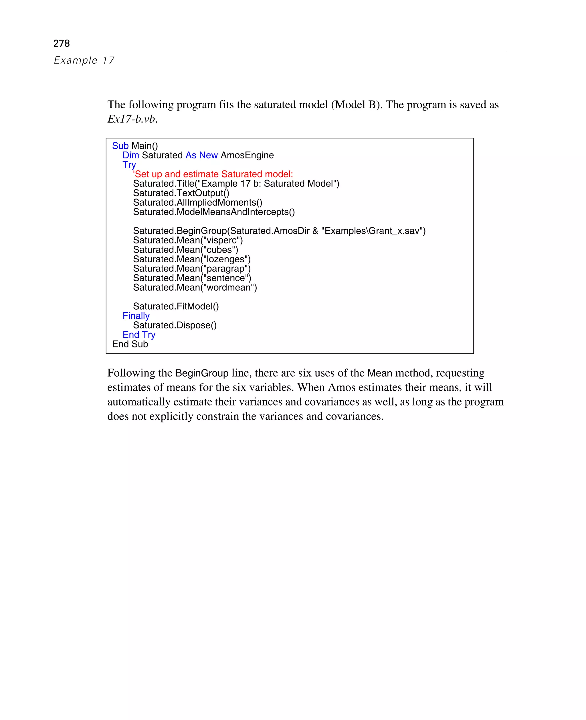 278
Example 17
The following program fits the saturated model (Model B). The program is saved as
Ex17-b.vb.
Following the BeginGroup line, there are six uses of the Mean method, requesting
estimates of means for the six variables. When Amos estimates their means, it will
automatically estimate their variances and covariances as well, as long as the program
does not explicitly constrain the variances and covariances.
Sub Main()
Dim Saturated As New AmosEngine
Try
'Set up and estimate Saturated model:
Saturated.Title("Example 17 b: Saturated Model")
Saturated.TextOutput()
Saturated.AllImpliedMoments()
Saturated.ModelMeansAndIntercepts()
Saturated.BeginGroup(Saturated.AmosDir & "ExamplesGrant_x.sav")
Saturated.Mean("visperc")
Saturated.Mean("cubes")
Saturated.Mean("lozenges")
Saturated.Mean("paragrap")
Saturated.Mean("sentence")
Saturated.Mean("wordmean")
Saturated.FitModel()
Finally
Saturated.Dispose()
End Try
End Sub
 
