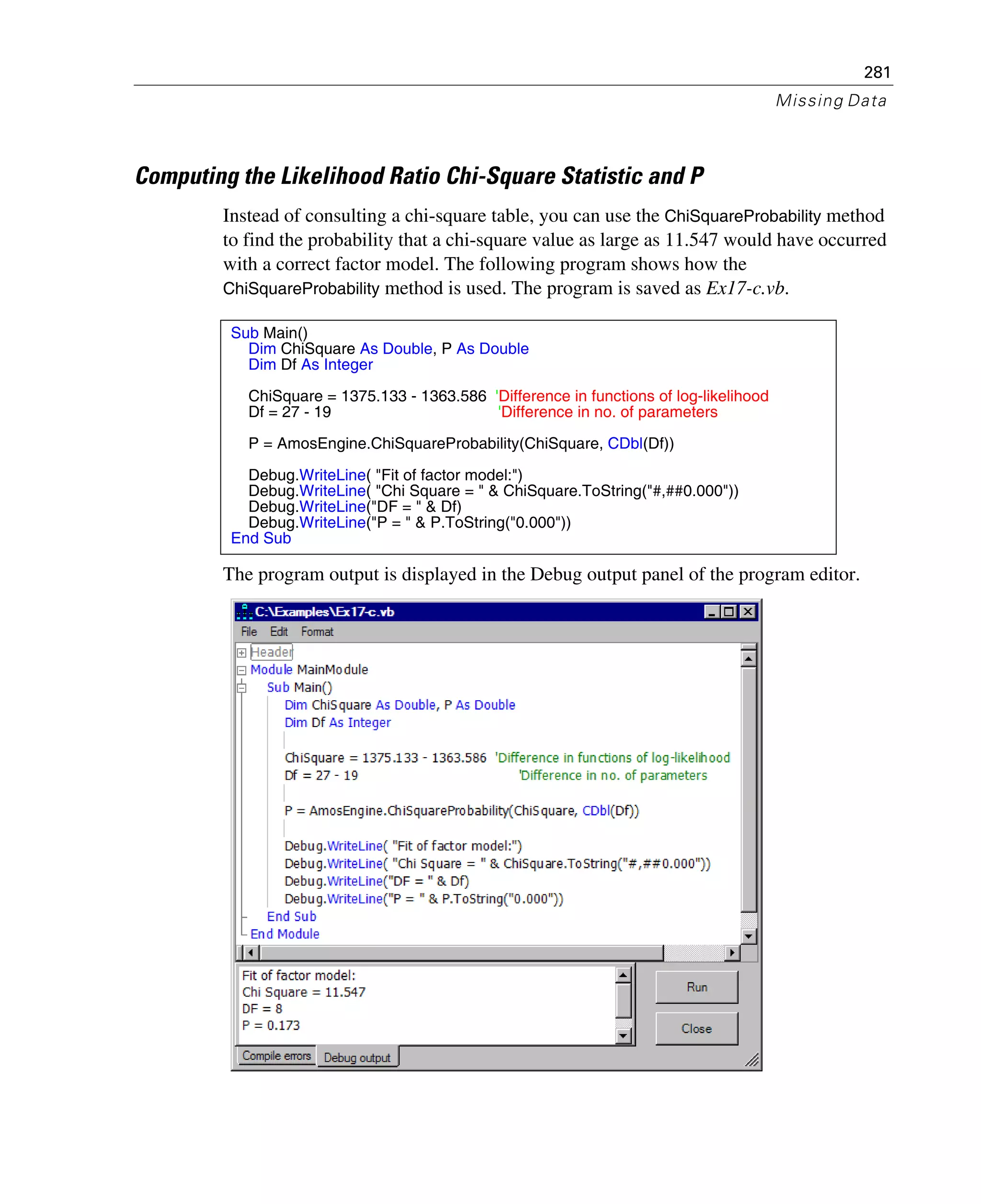 281
Missing Data
Computing the Likelihood Ratio Chi-Square Statistic and P
Instead of consulting a chi-square table, you can use the ChiSquareProbability method
to find the probability that a chi-square value as large as 11.547 would have occurred
with a correct factor model. The following program shows how the
ChiSquareProbability method is used. The program is saved as Ex17-c.vb.
The program output is displayed in the Debug output panel of the program editor.
Sub Main()
Dim ChiSquare As Double, P As Double
Dim Df As Integer
ChiSquare = 1375.133 - 1363.586 'Difference in functions of log-likelihood
Df = 27 - 19 'Difference in no. of parameters
P = AmosEngine.ChiSquareProbability(ChiSquare, CDbl(Df))
Debug.WriteLine( "Fit of factor model:")
Debug.WriteLine( "Chi Square = " & ChiSquare.ToString("#,##0.000"))
Debug.WriteLine("DF = " & Df)
Debug.WriteLine("P = " & P.ToString("0.000"))
End Sub
 