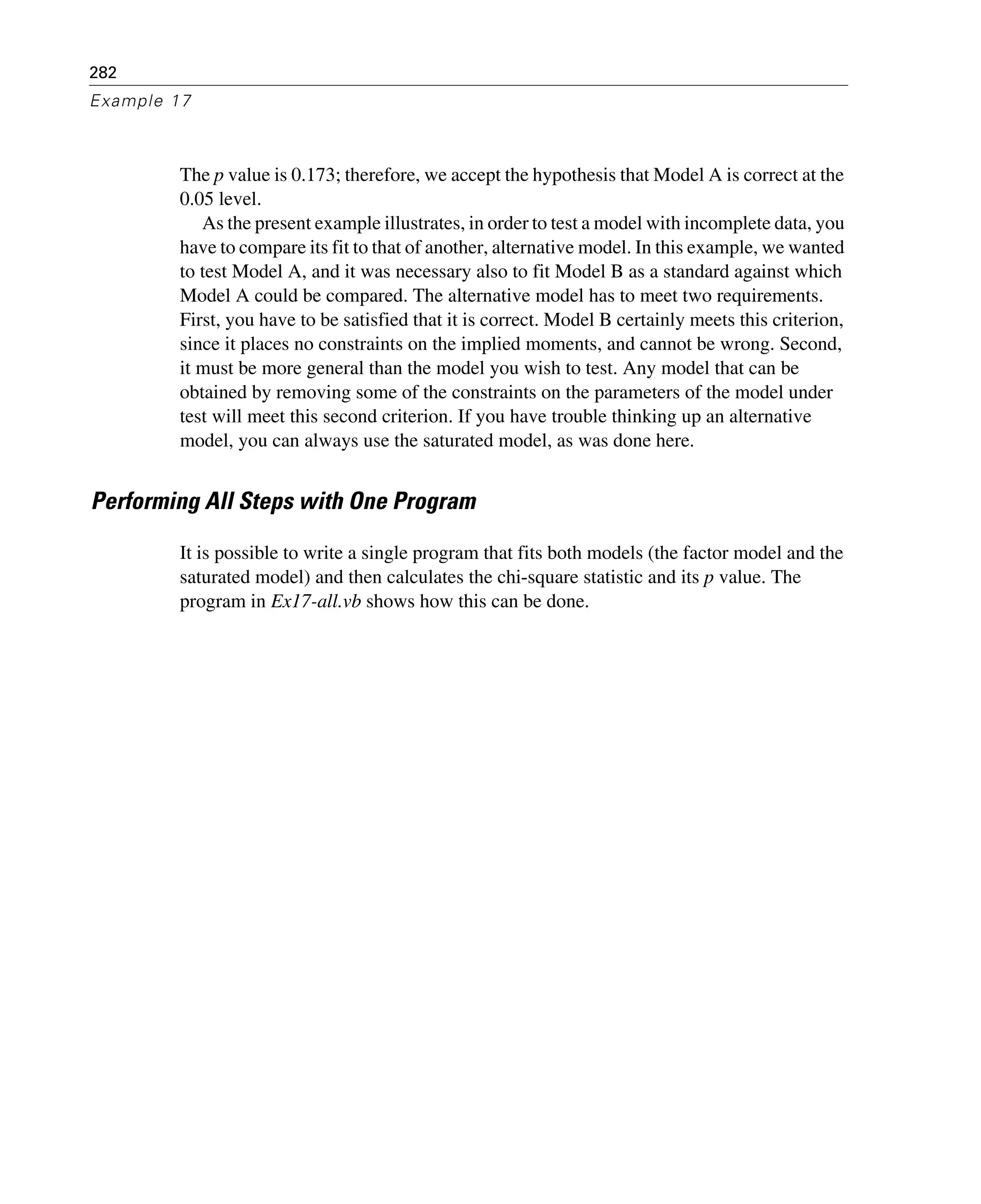 282
Example 17
The p value is 0.173; therefore, we accept the hypothesis that Model A is correct at the
0.05 level.
As the present example illustrates, in order to test a model with incomplete data, you
have to compare its fit to that of another, alternative model. In this example, we wanted
to test Model A, and it was necessary also to fit Model B as a standard against which
Model A could be compared. The alternative model has to meet two requirements.
First, you have to be satisfied that it is correct. Model B certainly meets this criterion,
since it places no constraints on the implied moments, and cannot be wrong. Second,
it must be more general than the model you wish to test. Any model that can be
obtained by removing some of the constraints on the parameters of the model under
test will meet this second criterion. If you have trouble thinking up an alternative
model, you can always use the saturated model, as was done here.
Performing All Steps with One Program
It is possible to write a single program that fits both models (the factor model and the
saturated model) and then calculates the chi-square statistic and its p value. The
program in Ex17-all.vb shows how this can be done.
 