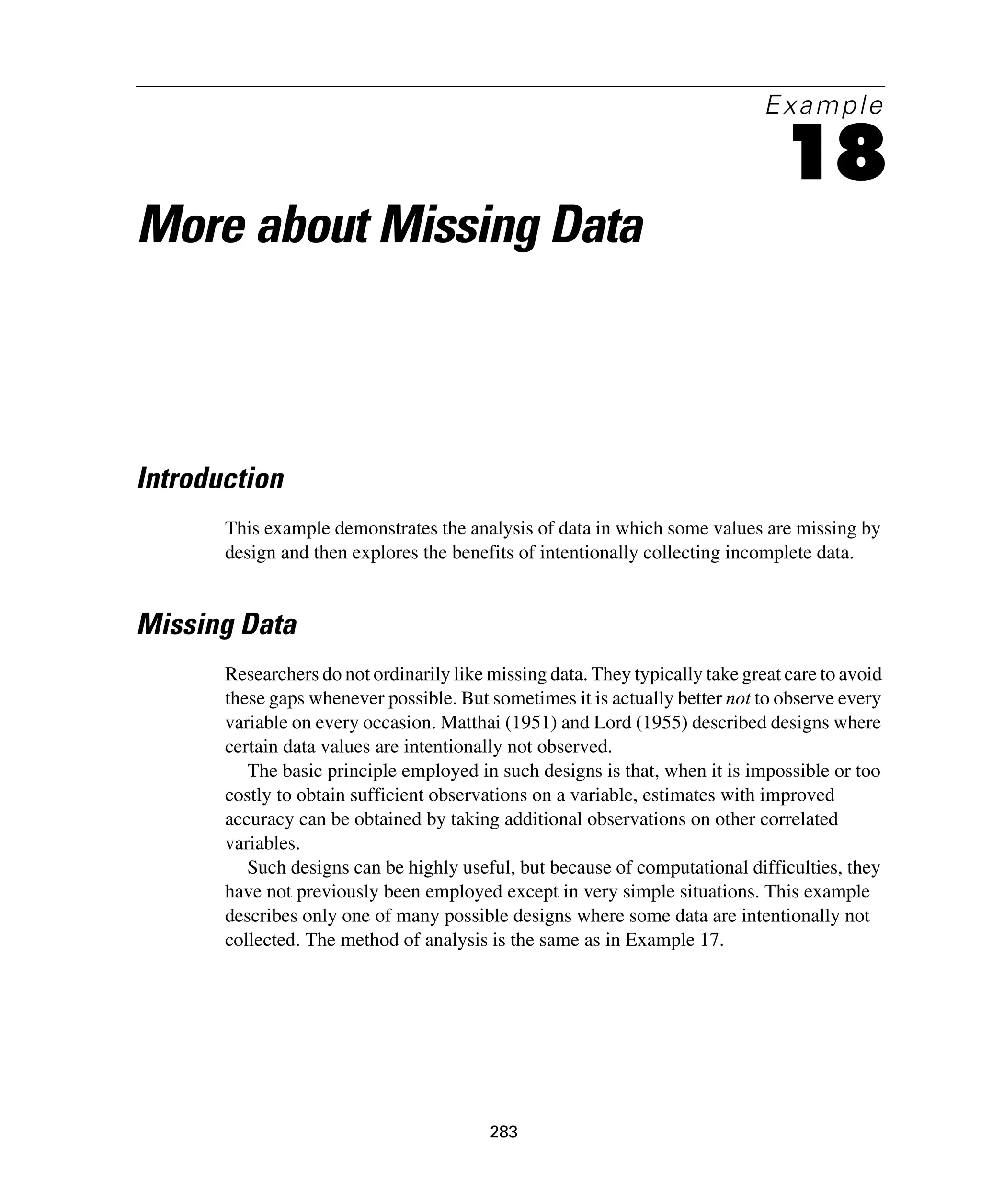 283
Example
18
More about Missing Data
Introduction
This example demonstrates the analysis of data in which some values are missing by
design and then explores the benefits of intentionally collecting incomplete data.
Missing Data
Researchers do not ordinarily like missing data. They typically take great care to avoid
these gaps whenever possible. But sometimes it is actually better not to observe every
variable on every occasion. Matthai (1951) and Lord (1955) described designs where
certain data values are intentionally not observed.
The basic principle employed in such designs is that, when it is impossible or too
costly to obtain sufficient observations on a variable, estimates with improved
accuracy can be obtained by taking additional observations on other correlated
variables.
Such designs can be highly useful, but because of computational difficulties, they
have not previously been employed except in very simple situations. This example
describes only one of many possible designs where some data are intentionally not
collected. The method of analysis is the same as in Example 17.
 