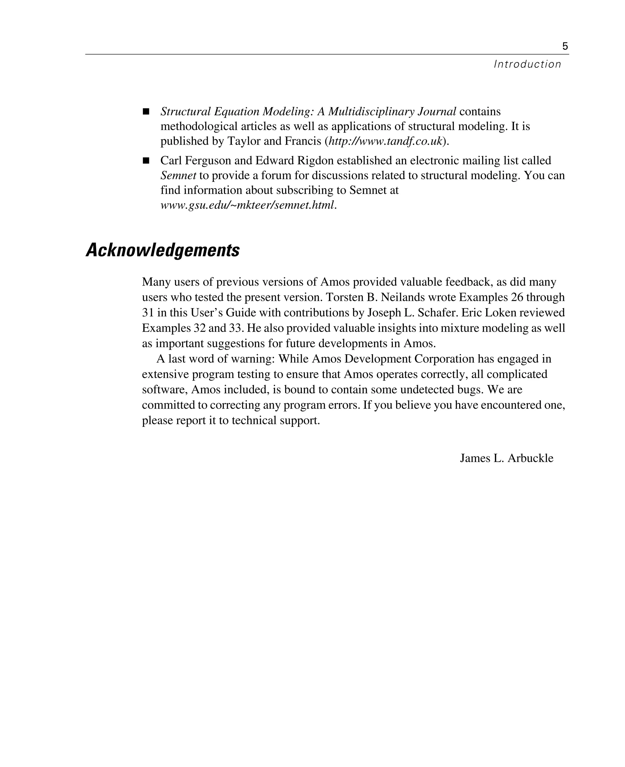 5
Introduction
Structural Equation Modeling: A Multidisciplinary Journal contains
methodological articles as well as applications of structural modeling. It is
published by Taylor and Francis (http://www.tandf.co.uk).
Carl Ferguson and Edward Rigdon established an electronic mailing list called
Semnet to provide a forum for discussions related to structural modeling. You can
find information about subscribing to Semnet at
www.gsu.edu/~mkteer/semnet.html.
Acknowledgements
Many users of previous versions of Amos provided valuable feedback, as did many
users who tested the present version. Torsten B. Neilands wrote Examples 26 through
31 in this User’s Guide with contributions by Joseph L. Schafer. Eric Loken reviewed
Examples 32 and 33. He also provided valuable insights into mixture modeling as well
as important suggestions for future developments in Amos.
A last word of warning: While Amos Development Corporation has engaged in
extensive program testing to ensure that Amos operates correctly, all complicated
software, Amos included, is bound to contain some undetected bugs. We are
committed to correcting any program errors. If you believe you have encountered one,
please report it to technical support.
James L. Arbuckle
 