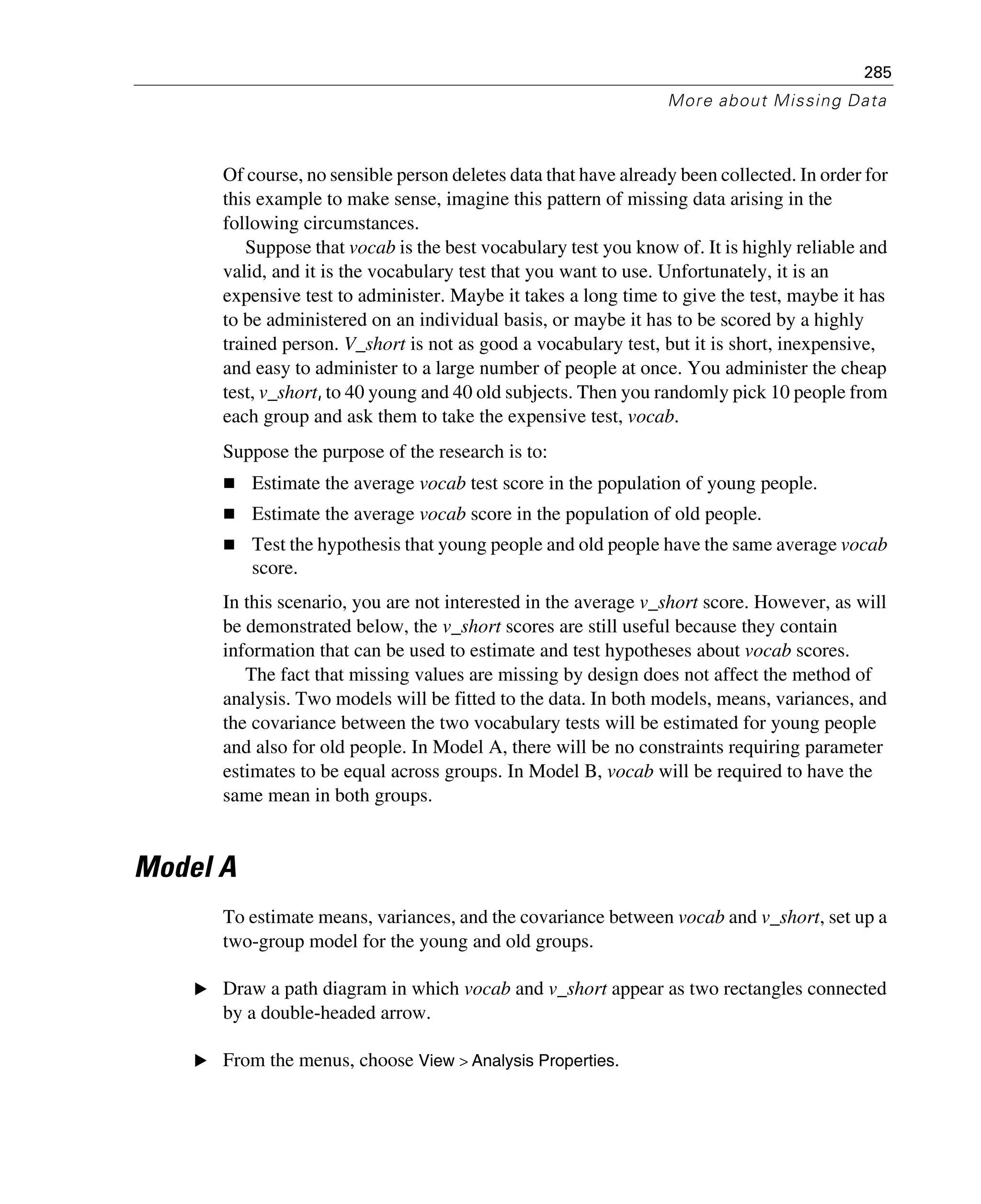 285
More about Missing Data
Of course, no sensible person deletes data that have already been collected. In order for
this example to make sense, imagine this pattern of missing data arising in the
following circumstances.
Suppose that vocab is the best vocabulary test you know of. It is highly reliable and
valid, and it is the vocabulary test that you want to use. Unfortunately, it is an
expensive test to administer. Maybe it takes a long time to give the test, maybe it has
to be administered on an individual basis, or maybe it has to be scored by a highly
trained person. V_short is not as good a vocabulary test, but it is short, inexpensive,
and easy to administer to a large number of people at once. You administer the cheap
test, v_short, to 40 young and 40 old subjects. Then you randomly pick 10 people from
each group and ask them to take the expensive test, vocab.
Suppose the purpose of the research is to:
Estimate the average vocab test score in the population of young people.
Estimate the average vocab score in the population of old people.
Test the hypothesis that young people and old people have the same average vocab
score.
In this scenario, you are not interested in the average v_short score. However, as will
be demonstrated below, the v_short scores are still useful because they contain
information that can be used to estimate and test hypotheses about vocab scores.
The fact that missing values are missing by design does not affect the method of
analysis. Two models will be fitted to the data. In both models, means, variances, and
the covariance between the two vocabulary tests will be estimated for young people
and also for old people. In Model A, there will be no constraints requiring parameter
estimates to be equal across groups. In Model B, vocab will be required to have the
same mean in both groups.
Model A
To estimate means, variances, and the covariance between vocab and v_short, set up a
two-group model for the young and old groups.
E Draw a path diagram in which vocab and v_short appear as two rectangles connected
by a double-headed arrow.
E From the menus, choose View > Analysis Properties.
 