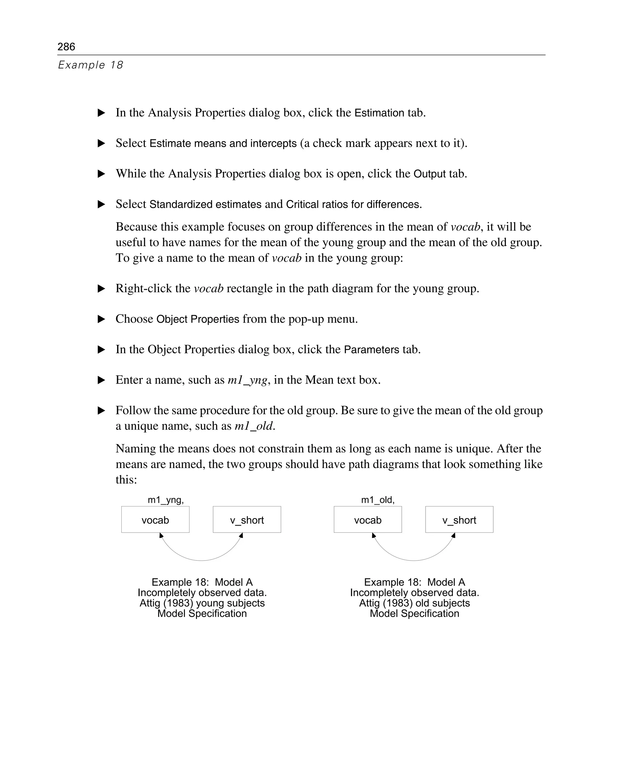 286
Example 18
E In the Analysis Properties dialog box, click the Estimation tab.
E Select Estimate means and intercepts (a check mark appears next to it).
E While the Analysis Properties dialog box is open, click the Output tab.
E Select Standardized estimates and Critical ratios for differences.
Because this example focuses on group differences in the mean of vocab, it will be
useful to have names for the mean of the young group and the mean of the old group.
To give a name to the mean of vocab in the young group:
E Right-click the vocab rectangle in the path diagram for the young group.
E Choose Object Properties from the pop-up menu.
E In the Object Properties dialog box, click the Parameters tab.
E Enter a name, such as m1_yng, in the Mean text box.
E Follow the same procedure for the old group. Be sure to give the mean of the old group
a unique name, such as m1_old.
Naming the means does not constrain them as long as each name is unique. After the
means are named, the two groups should have path diagrams that look something like
this:
m1_yng,
vocab v_short
Example 18: Model A
Incompletely observed data.
Attig (1983) young subjects
Model Specification
m1_old,
vocab v_short
Example 18: Model A
Incompletely observed data.
Attig (1983) old subjects
Model Specification
 