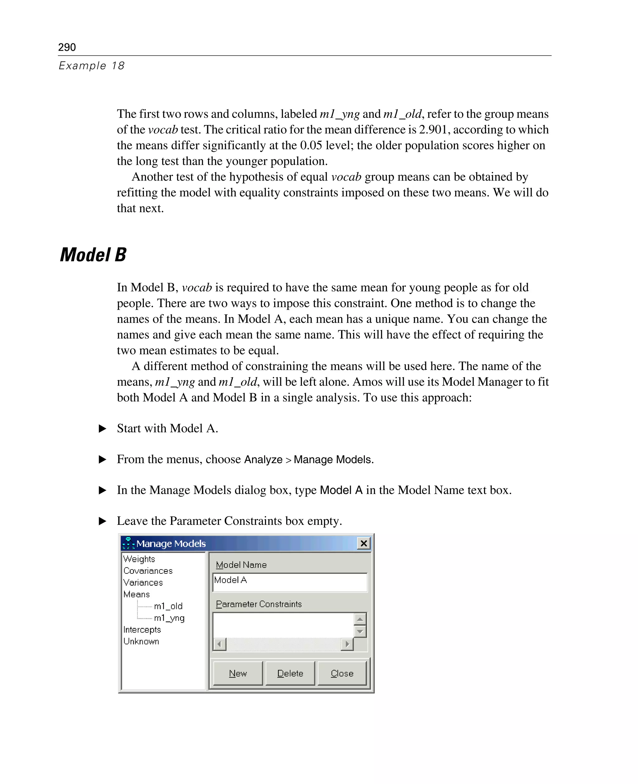 290
Example 18
The first two rows and columns, labeled m1_yng and m1_old, refer to the group means
of the vocab test. The critical ratio for the mean difference is 2.901, according to which
the means differ significantly at the 0.05 level; the older population scores higher on
the long test than the younger population.
Another test of the hypothesis of equal vocab group means can be obtained by
refitting the model with equality constraints imposed on these two means. We will do
that next.
Model B
In Model B, vocab is required to have the same mean for young people as for old
people. There are two ways to impose this constraint. One method is to change the
names of the means. In Model A, each mean has a unique name. You can change the
names and give each mean the same name. This will have the effect of requiring the
two mean estimates to be equal.
A different method of constraining the means will be used here. The name of the
means, m1_yng and m1_old, will be left alone. Amos will use its Model Manager to fit
both Model A and Model B in a single analysis. To use this approach:
E Start with Model A.
E From the menus, choose Analyze > Manage Models.
E In the Manage Models dialog box, type Model A in the Model Name text box.
E Leave the Parameter Constraints box empty.
 