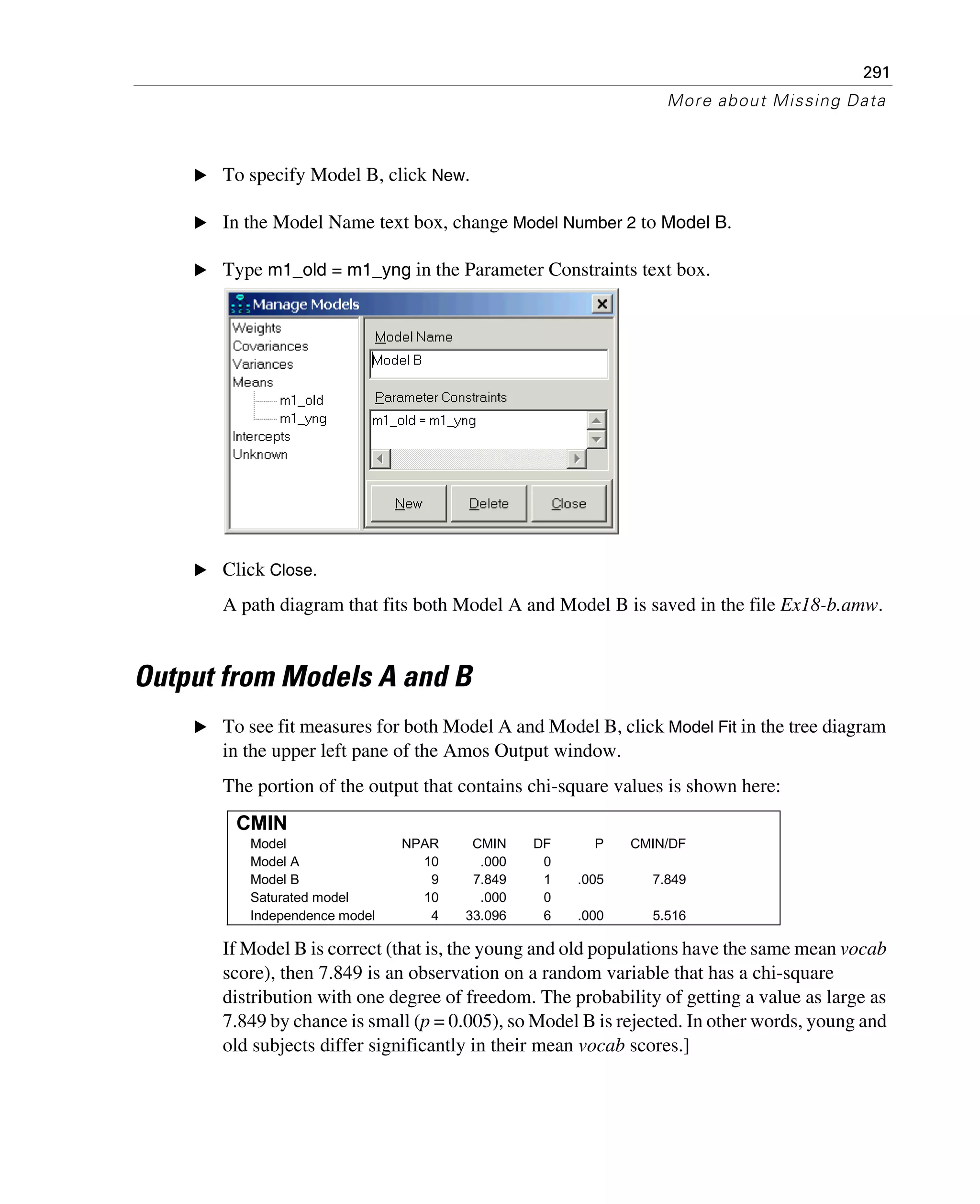 291
More about Missing Data
E To specify Model B, click New.
E In the Model Name text box, change Model Number 2 to Model B.
E Type m1_old = m1_yng in the Parameter Constraints text box.
E Click Close.
A path diagram that fits both Model A and Model B is saved in the file Ex18-b.amw.
Output from Models A and B
E To see fit measures for both Model A and Model B, click Model Fit in the tree diagram
in the upper left pane of the Amos Output window.
The portion of the output that contains chi-square values is shown here:
If Model B is correct (that is, the young and old populations have the same mean vocab
score), then 7.849 is an observation on a random variable that has a chi-square
distribution with one degree of freedom. The probability of getting a value as large as
7.849 by chance is small (p = 0.005), so Model B is rejected. In other words, young and
old subjects differ significantly in their mean vocab scores.]
CMIN
Model NPAR CMIN DF P CMIN/DF
Model A 10 .000 0
Model B 9 7.849 1 .005 7.849
Saturated model 10 .000 0
Independence model 4 33.096 6 .000 5.516
 