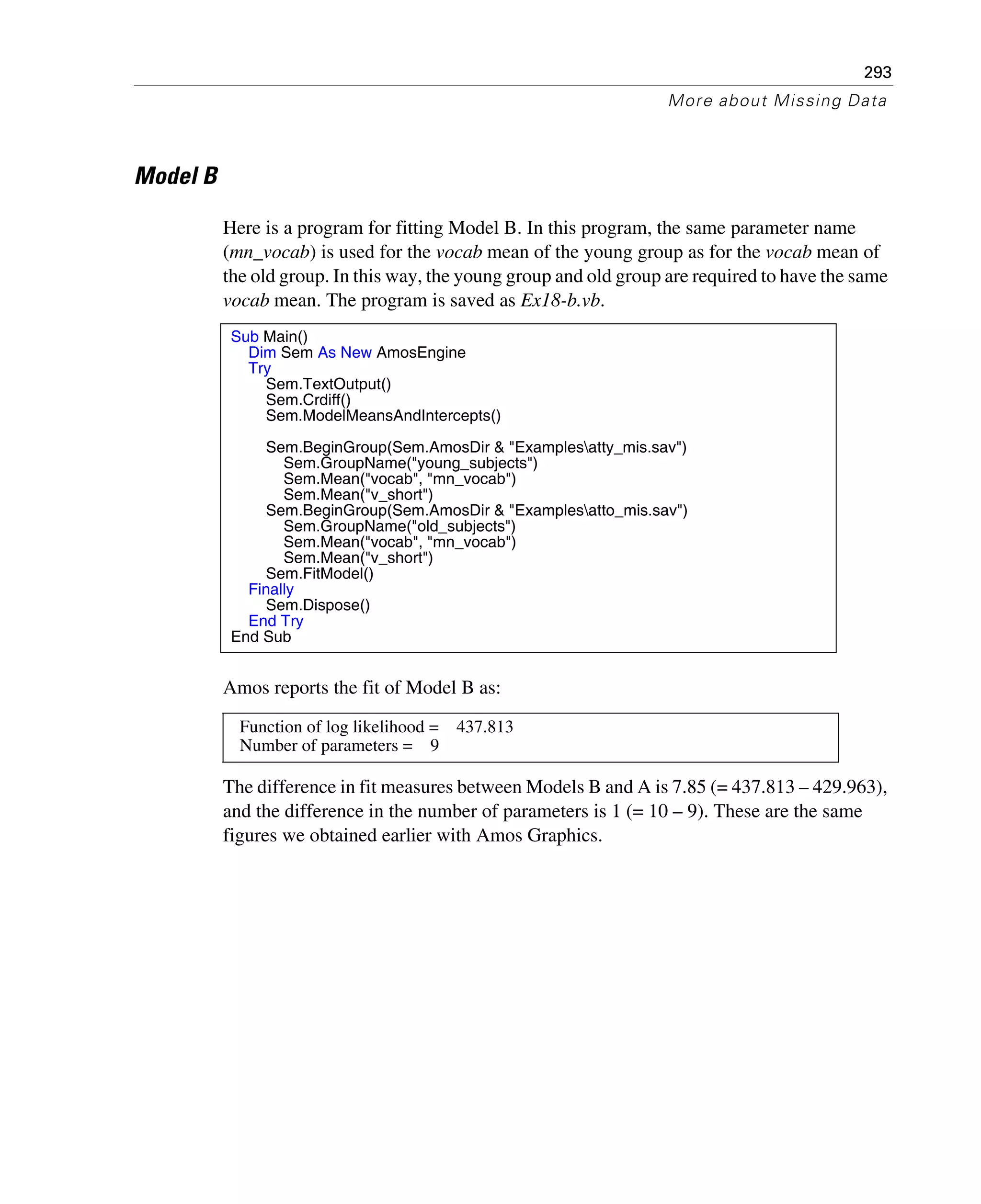 293
More about Missing Data
Model B
Here is a program for fitting Model B. In this program, the same parameter name
(mn_vocab) is used for the vocab mean of the young group as for the vocab mean of
the old group. In this way, the young group and old group are required to have the same
vocab mean. The program is saved as Ex18-b.vb.
Amos reports the fit of Model B as:
The difference in fit measures between Models B and A is 7.85 (= 437.813 – 429.963),
and the difference in the number of parameters is 1 (= 10 – 9). These are the same
figures we obtained earlier with Amos Graphics.
Sub Main()
Dim Sem As New AmosEngine
Try
Sem.TextOutput()
Sem.Crdiff()
Sem.ModelMeansAndIntercepts()
Sem.BeginGroup(Sem.AmosDir & "Examplesatty_mis.sav")
Sem.GroupName("young_subjects")
Sem.Mean("vocab", "mn_vocab")
Sem.Mean("v_short")
Sem.BeginGroup(Sem.AmosDir & "Examplesatto_mis.sav")
Sem.GroupName("old_subjects")
Sem.Mean("vocab", "mn_vocab")
Sem.Mean("v_short")
Sem.FitModel()
Finally
Sem.Dispose()
End Try
End Sub
Function of log likelihood = 437.813
Number of parameters = 9
 