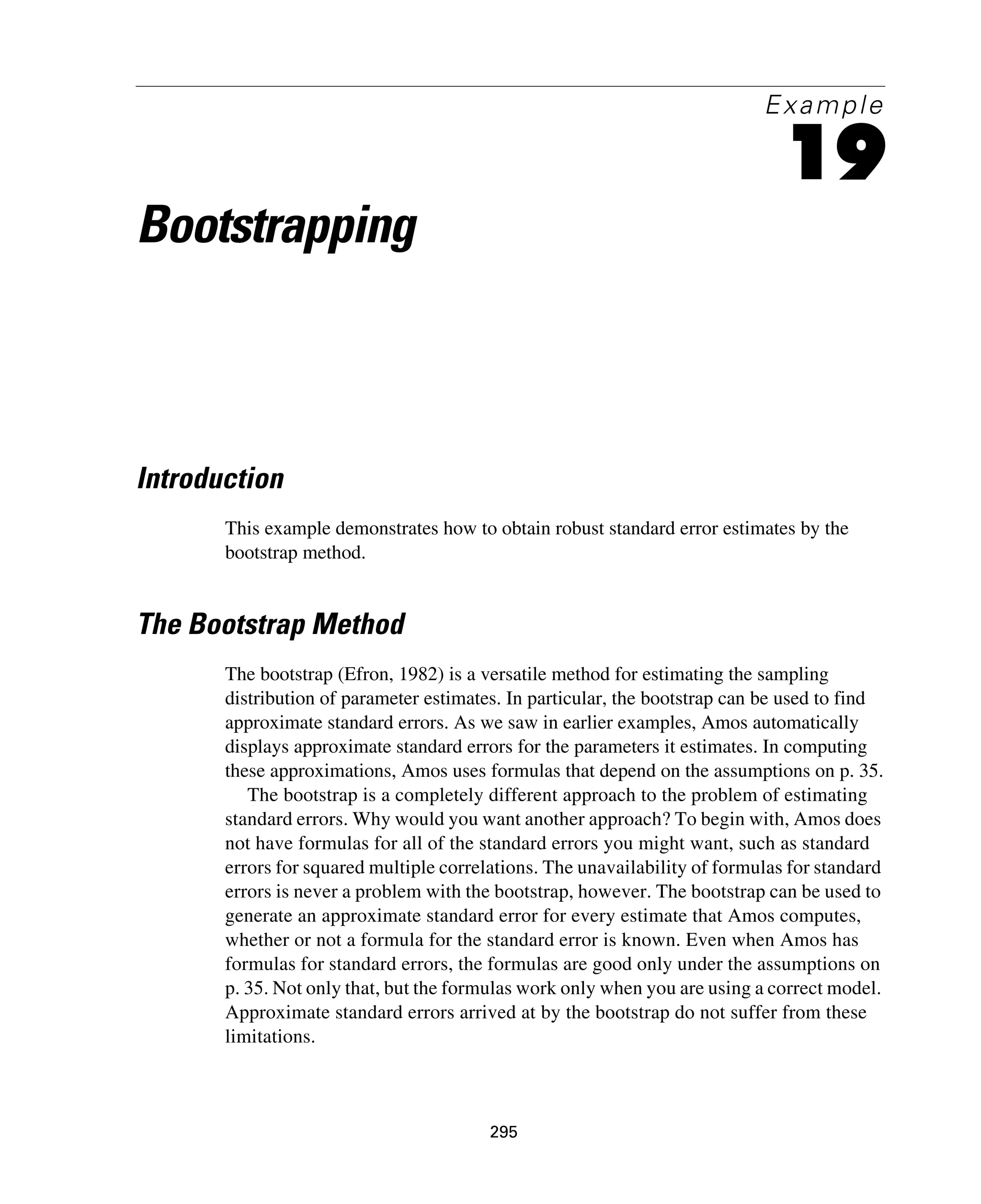 295
Example
19
Bootstrapping
Introduction
This example demonstrates how to obtain robust standard error estimates by the
bootstrap method.
The Bootstrap Method
The bootstrap (Efron, 1982) is a versatile method for estimating the sampling
distribution of parameter estimates. In particular, the bootstrap can be used to find
approximate standard errors. As we saw in earlier examples, Amos automatically
displays approximate standard errors for the parameters it estimates. In computing
these approximations, Amos uses formulas that depend on the assumptions on p. 35.
The bootstrap is a completely different approach to the problem of estimating
standard errors. Why would you want another approach? To begin with, Amos does
not have formulas for all of the standard errors you might want, such as standard
errors for squared multiple correlations. The unavailability of formulas for standard
errors is never a problem with the bootstrap, however. The bootstrap can be used to
generate an approximate standard error for every estimate that Amos computes,
whether or not a formula for the standard error is known. Even when Amos has
formulas for standard errors, the formulas are good only under the assumptions on
p. 35. Not only that, but the formulas work only when you are using a correct model.
Approximate standard errors arrived at by the bootstrap do not suffer from these
limitations.
 