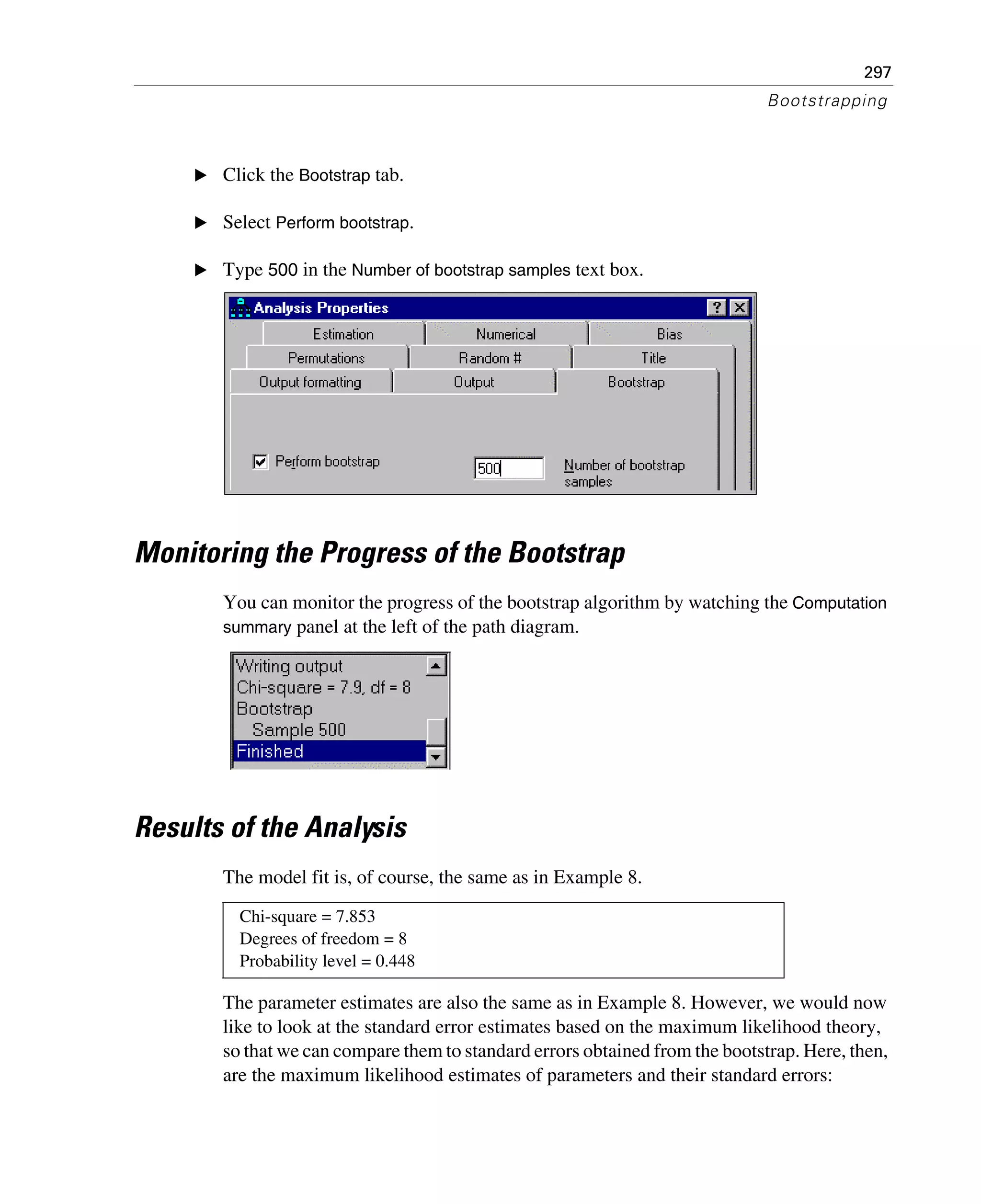 297
Bootstrapping
E Click the Bootstrap tab.
E Select Perform bootstrap.
E Type 500 in the Number of bootstrap samples text box.
Monitoring the Progress of the Bootstrap
You can monitor the progress of the bootstrap algorithm by watching the Computation
summary panel at the left of the path diagram.
Results of the Analysis
The model fit is, of course, the same as in Example 8.
The parameter estimates are also the same as in Example 8. However, we would now
like to look at the standard error estimates based on the maximum likelihood theory,
so that we can compare them to standard errors obtained from the bootstrap. Here, then,
are the maximum likelihood estimates of parameters and their standard errors:
Chi-square = 7.853
Degrees of freedom = 8
Probability level = 0.448
 