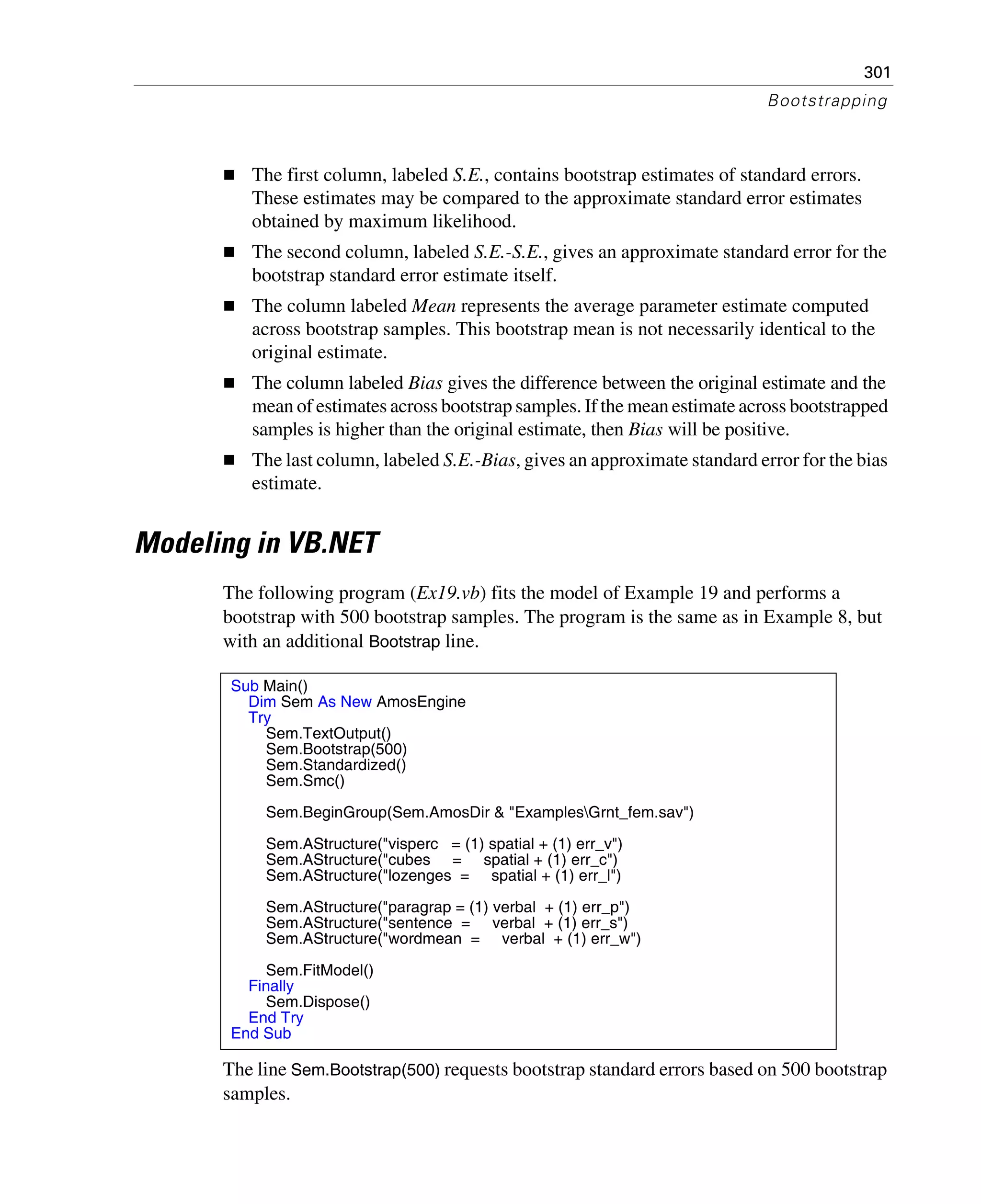 301
Bootstrapping
The first column, labeled S.E., contains bootstrap estimates of standard errors.
These estimates may be compared to the approximate standard error estimates
obtained by maximum likelihood.
The second column, labeled S.E.-S.E., gives an approximate standard error for the
bootstrap standard error estimate itself.
The column labeled Mean represents the average parameter estimate computed
across bootstrap samples. This bootstrap mean is not necessarily identical to the
original estimate.
The column labeled Bias gives the difference between the original estimate and the
mean of estimates across bootstrap samples. If the mean estimate across bootstrapped
samples is higher than the original estimate, then Bias will be positive.
The last column, labeled S.E.-Bias, gives an approximate standard error for the bias
estimate.
Modeling in VB.NET
The following program (Ex19.vb) fits the model of Example 19 and performs a
bootstrap with 500 bootstrap samples. The program is the same as in Example 8, but
with an additional Bootstrap line.
The line Sem.Bootstrap(500) requests bootstrap standard errors based on 500 bootstrap
samples.
Sub Main()
Dim Sem As New AmosEngine
Try
Sem.TextOutput()
Sem.Bootstrap(500)
Sem.Standardized()
Sem.Smc()
Sem.BeginGroup(Sem.AmosDir & "ExamplesGrnt_fem.sav")
Sem.AStructure("visperc = (1) spatial + (1) err_v")
Sem.AStructure("cubes = spatial + (1) err_c")
Sem.AStructure("lozenges = spatial + (1) err_l")
Sem.AStructure("paragrap = (1) verbal + (1) err_p")
Sem.AStructure("sentence = verbal + (1) err_s")
Sem.AStructure("wordmean = verbal + (1) err_w")
Sem.FitModel()
Finally
Sem.Dispose()
End Try
End Sub
 
