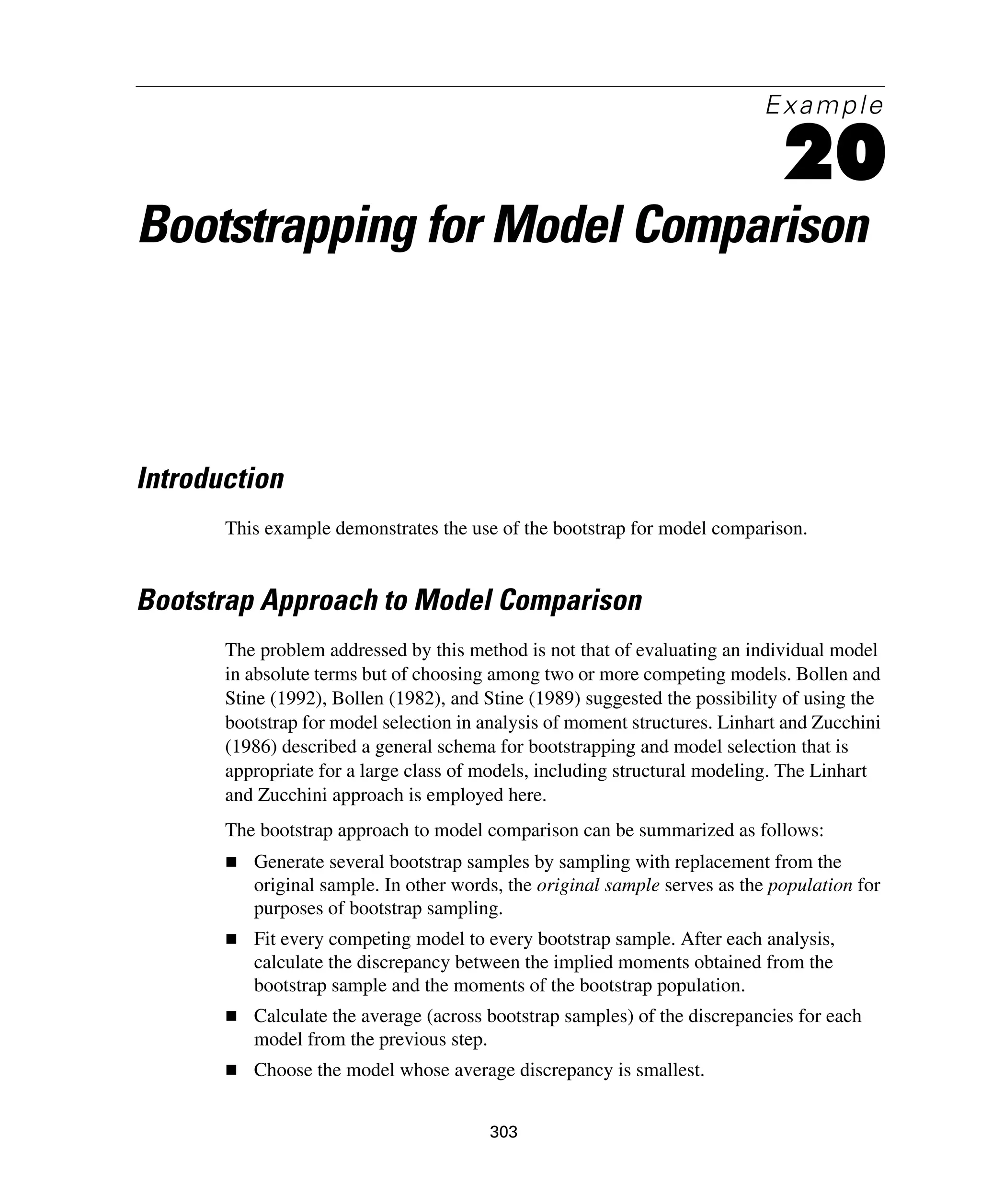 303
Example
20
Bootstrapping for Model Comparison
Introduction
This example demonstrates the use of the bootstrap for model comparison.
Bootstrap Approach to Model Comparison
The problem addressed by this method is not that of evaluating an individual model
in absolute terms but of choosing among two or more competing models. Bollen and
Stine (1992), Bollen (1982), and Stine (1989) suggested the possibility of using the
bootstrap for model selection in analysis of moment structures. Linhart and Zucchini
(1986) described a general schema for bootstrapping and model selection that is
appropriate for a large class of models, including structural modeling. The Linhart
and Zucchini approach is employed here.
The bootstrap approach to model comparison can be summarized as follows:
Generate several bootstrap samples by sampling with replacement from the
original sample. In other words, the original sample serves as the population for
purposes of bootstrap sampling.
Fit every competing model to every bootstrap sample. After each analysis,
calculate the discrepancy between the implied moments obtained from the
bootstrap sample and the moments of the bootstrap population.
Calculate the average (across bootstrap samples) of the discrepancies for each
model from the previous step.
Choose the model whose average discrepancy is smallest.
 