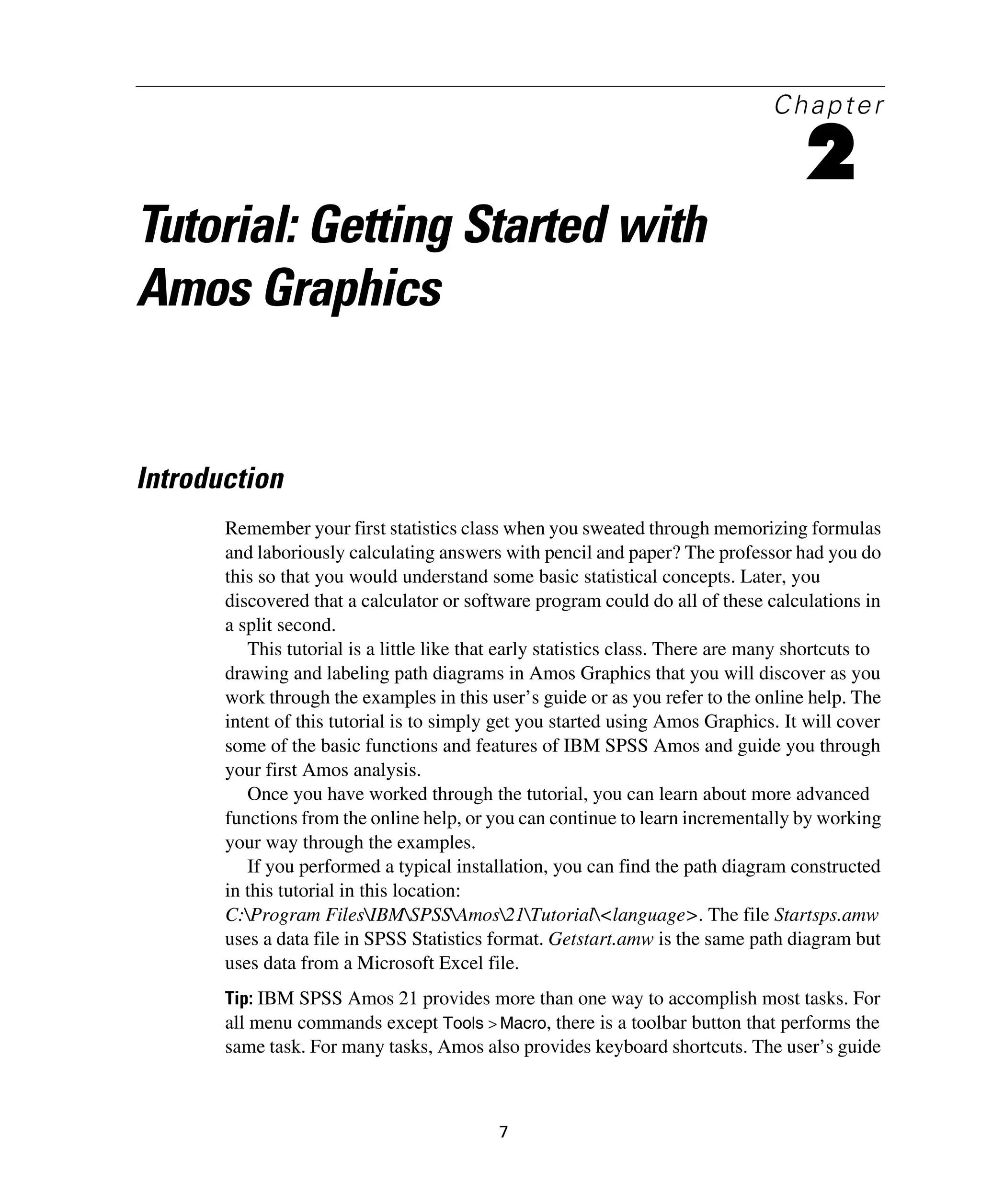7
Chapter
2
Tutorial: Getting Started with
Amos Graphics
Introduction
Remember your first statistics class when you sweated through memorizing formulas
and laboriously calculating answers with pencil and paper? The professor had you do
this so that you would understand some basic statistical concepts. Later, you
discovered that a calculator or software program could do all of these calculations in
a split second.
This tutorial is a little like that early statistics class. There are many shortcuts to
drawing and labeling path diagrams in Amos Graphics that you will discover as you
work through the examples in this user’s guide or as you refer to the online help. The
intent of this tutorial is to simply get you started using Amos Graphics. It will cover
some of the basic functions and features of IBM SPSS Amos and guide you through
your first Amos analysis.
Once you have worked through the tutorial, you can learn about more advanced
functions from the online help, or you can continue to learn incrementally by working
your way through the examples.
If you performed a typical installation, you can find the path diagram constructed
in this tutorial in this location:
C:Program FilesIBMSPSSAmos21Tutorial<language>. The file Startsps.amw
uses a data file in SPSS Statistics format. Getstart.amw is the same path diagram but
uses data from a Microsoft Excel file.
Tip: IBM SPSS Amos 21 provides more than one way to accomplish most tasks. For
all menu commands except Tools > Macro, there is a toolbar button that performs the
same task. For many tasks, Amos also provides keyboard shortcuts. The user’s guide
 