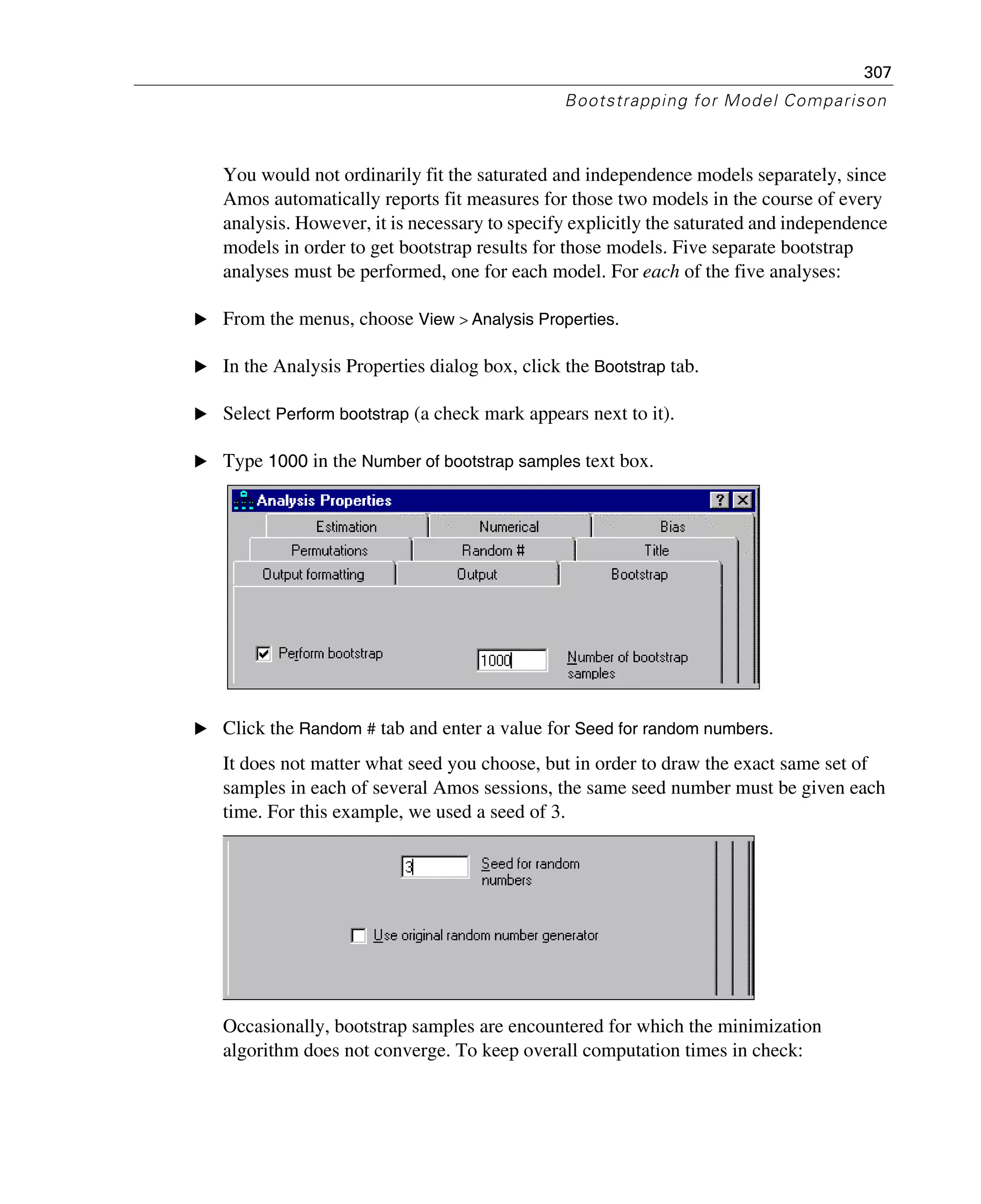 307
Bootstrapping for Model Comparison
You would not ordinarily fit the saturated and independence models separately, since
Amos automatically reports fit measures for those two models in the course of every
analysis. However, it is necessary to specify explicitly the saturated and independence
models in order to get bootstrap results for those models. Five separate bootstrap
analyses must be performed, one for each model. For each of the five analyses:
E From the menus, choose View > Analysis Properties.
E In the Analysis Properties dialog box, click the Bootstrap tab.
E Select Perform bootstrap (a check mark appears next to it).
E Type 1000 in the Number of bootstrap samples text box.
E Click the Random # tab and enter a value for Seed for random numbers.
It does not matter what seed you choose, but in order to draw the exact same set of
samples in each of several Amos sessions, the same seed number must be given each
time. For this example, we used a seed of 3.
Occasionally, bootstrap samples are encountered for which the minimization
algorithm does not converge. To keep overall computation times in check:
 
