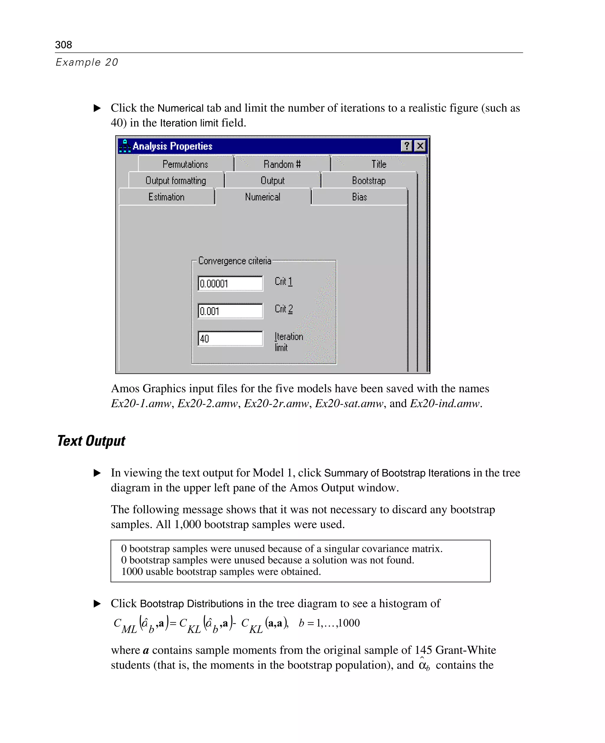 308
Example 20
E Click the Numerical tab and limit the number of iterations to a realistic figure (such as
40) in the Iteration limit field.
Amos Graphics input files for the five models have been saved with the names
Ex20-1.amw, Ex20-2.amw, Ex20-2r.amw, Ex20-sat.amw, and Ex20-ind.amw.
Text Output
E In viewing the text output for Model 1, click Summary of Bootstrap Iterations in the tree
diagram in the upper left pane of the Amos Output window.
The following message shows that it was not necessary to discard any bootstrap
samples. All 1,000 bootstrap samples were used.
E Click Bootstrap Distributions in the tree diagram to see a histogram of
where a contains sample moments from the original sample of 145 Grant-White
students (that is, the moments in the bootstrap population), and contains the
0 bootstrap samples were unused because of a singular covariance matrix.
0 bootstrap samples were unused because a solution was not found.
1000 usable bootstrap samples were obtained.
( ) ( ) ( ) 1000,,1,ˆˆ K=−= b
KL
C
bKL
C
bML
C aa,a,a, αα
αˆb
 