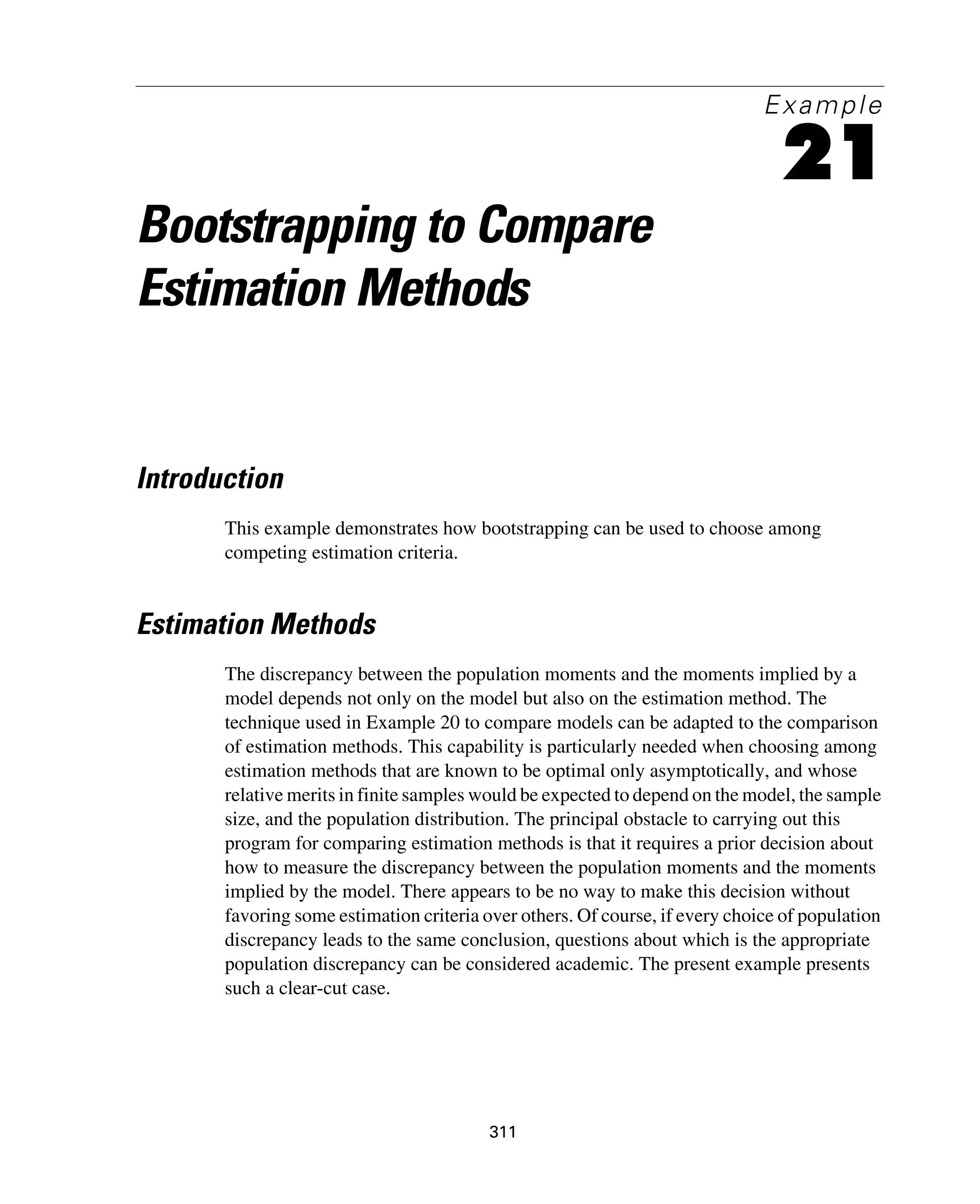 311
Example
21
Bootstrapping to Compare
Estimation Methods
Introduction
This example demonstrates how bootstrapping can be used to choose among
competing estimation criteria.
Estimation Methods
The discrepancy between the population moments and the moments implied by a
model depends not only on the model but also on the estimation method. The
technique used in Example 20 to compare models can be adapted to the comparison
of estimation methods. This capability is particularly needed when choosing among
estimation methods that are known to be optimal only asymptotically, and whose
relative merits in finite samples would be expected to depend on the model, the sample
size, and the population distribution. The principal obstacle to carrying out this
program for comparing estimation methods is that it requires a prior decision about
how to measure the discrepancy between the population moments and the moments
implied by the model. There appears to be no way to make this decision without
favoring some estimation criteria over others. Of course, if every choice of population
discrepancy leads to the same conclusion, questions about which is the appropriate
population discrepancy can be considered academic. The present example presents
such a clear-cut case.
 