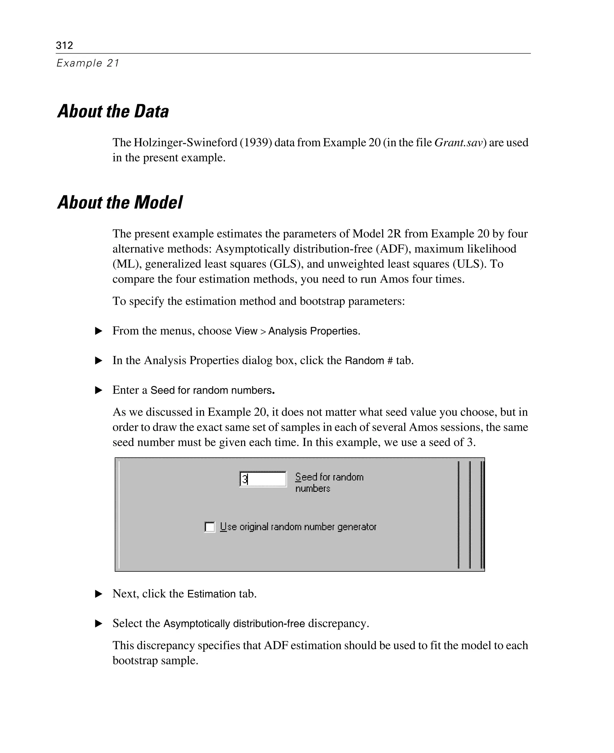 312
Example 21
About the Data
The Holzinger-Swineford (1939) data from Example 20 (in the file Grant.sav) are used
in the present example.
About the Model
The present example estimates the parameters of Model 2R from Example 20 by four
alternative methods: Asymptotically distribution-free (ADF), maximum likelihood
(ML), generalized least squares (GLS), and unweighted least squares (ULS). To
compare the four estimation methods, you need to run Amos four times.
To specify the estimation method and bootstrap parameters:
E From the menus, choose View > Analysis Properties.
E In the Analysis Properties dialog box, click the Random # tab.
E Enter a Seed for random numbers.
As we discussed in Example 20, it does not matter what seed value you choose, but in
order to draw the exact same set of samples in each of several Amos sessions, the same
seed number must be given each time. In this example, we use a seed of 3.
E Next, click the Estimation tab.
E Select the Asymptotically distribution-free discrepancy.
This discrepancy specifies that ADF estimation should be used to fit the model to each
bootstrap sample.
 