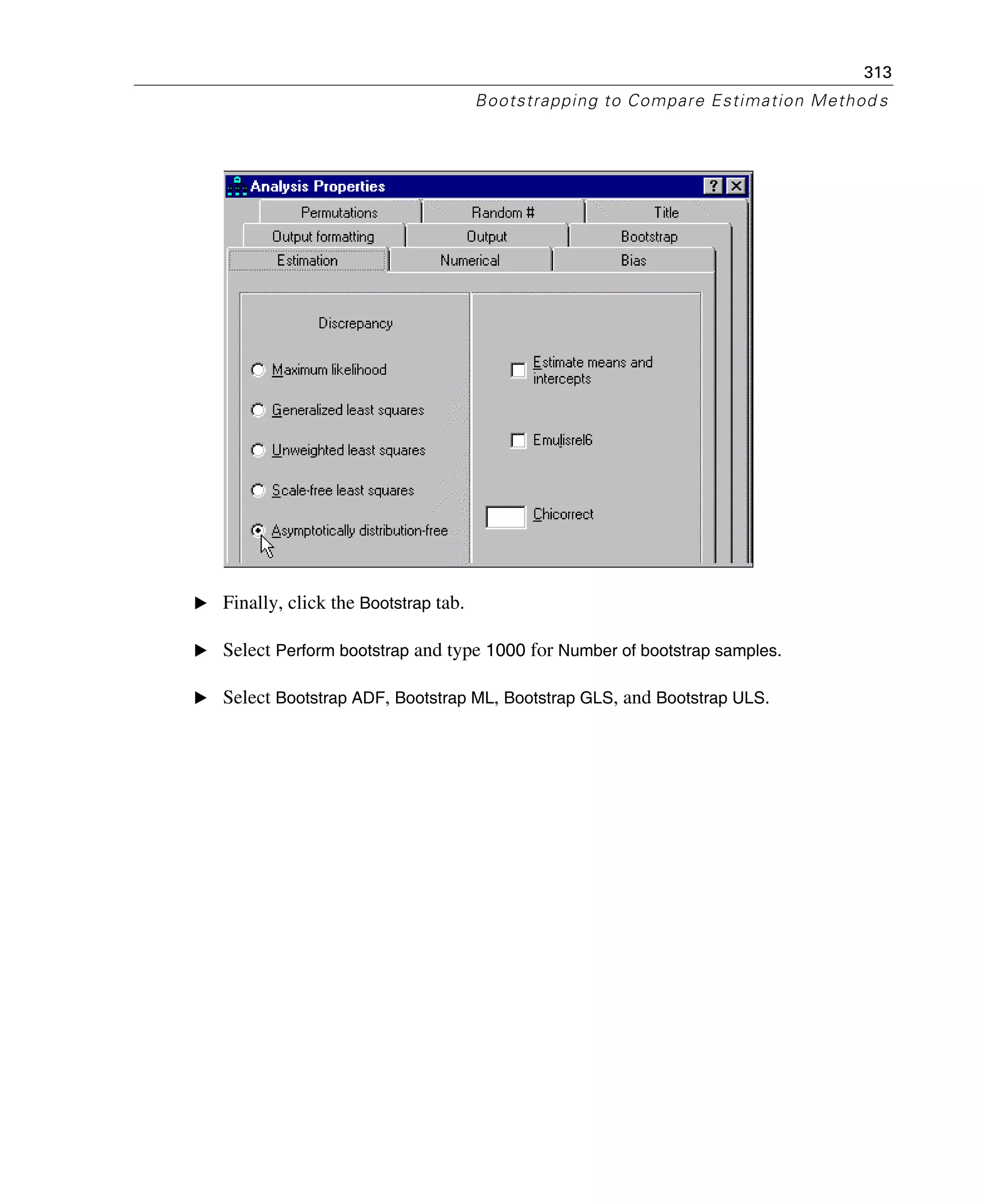 313
Bootstrapping to Compare Estimation Method s
E Finally, click the Bootstrap tab.
E Select Perform bootstrap and type 1000 for Number of bootstrap samples.
E Select Bootstrap ADF, Bootstrap ML, Bootstrap GLS, and Bootstrap ULS.
 