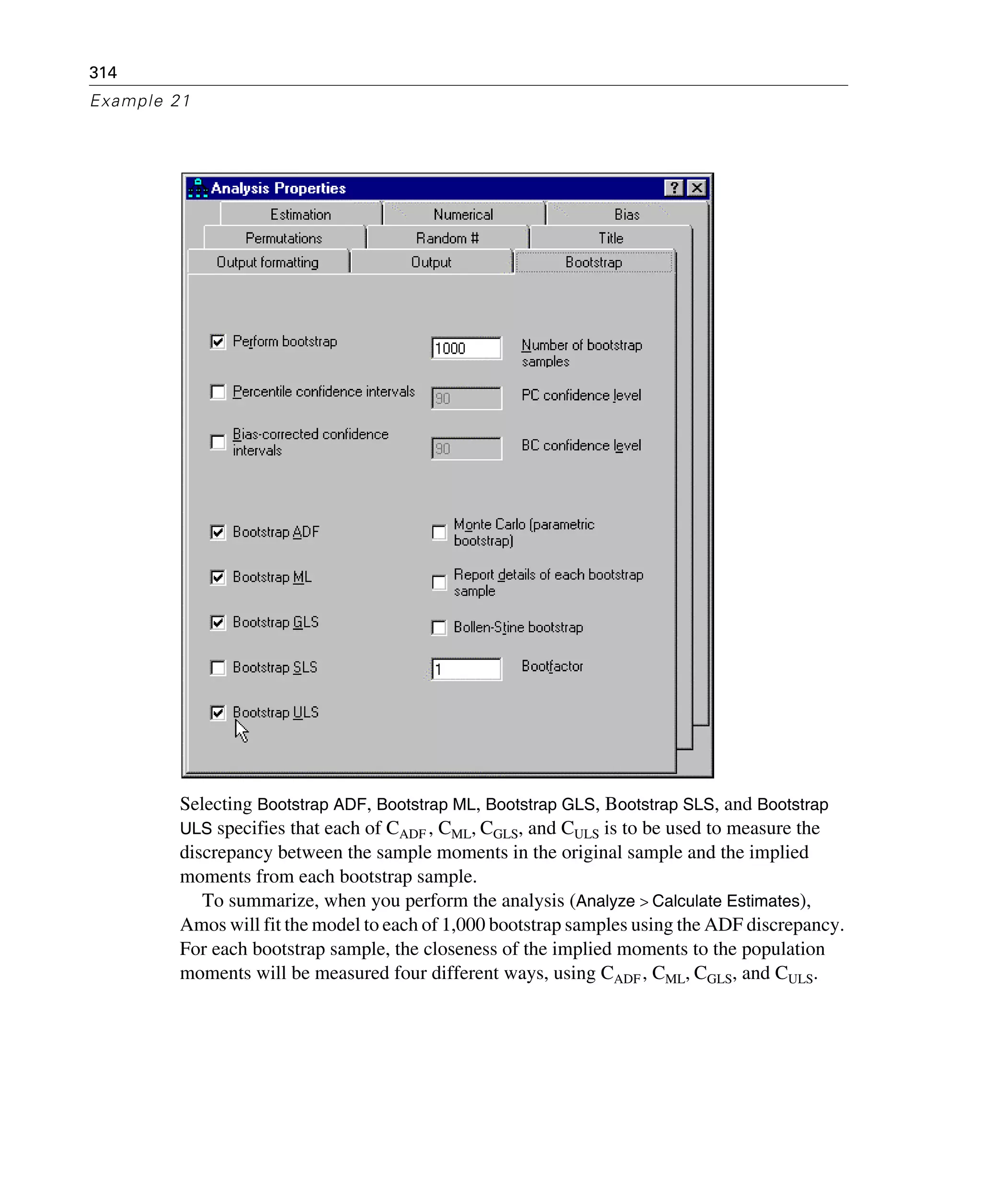 314
Example 21
Selecting Bootstrap ADF, Bootstrap ML, Bootstrap GLS, Bootstrap SLS, and Bootstrap
ULS specifies that each of CADF , CML, CGLS, and CULS is to be used to measure the
discrepancy between the sample moments in the original sample and the implied
moments from each bootstrap sample.
To summarize, when you perform the analysis (Analyze > Calculate Estimates),
Amos will fit the model to each of 1,000 bootstrap samples using the ADF discrepancy.
For each bootstrap sample, the closeness of the implied moments to the population
moments will be measured four different ways, using CADF, CML, CGLS, and CULS.
 
