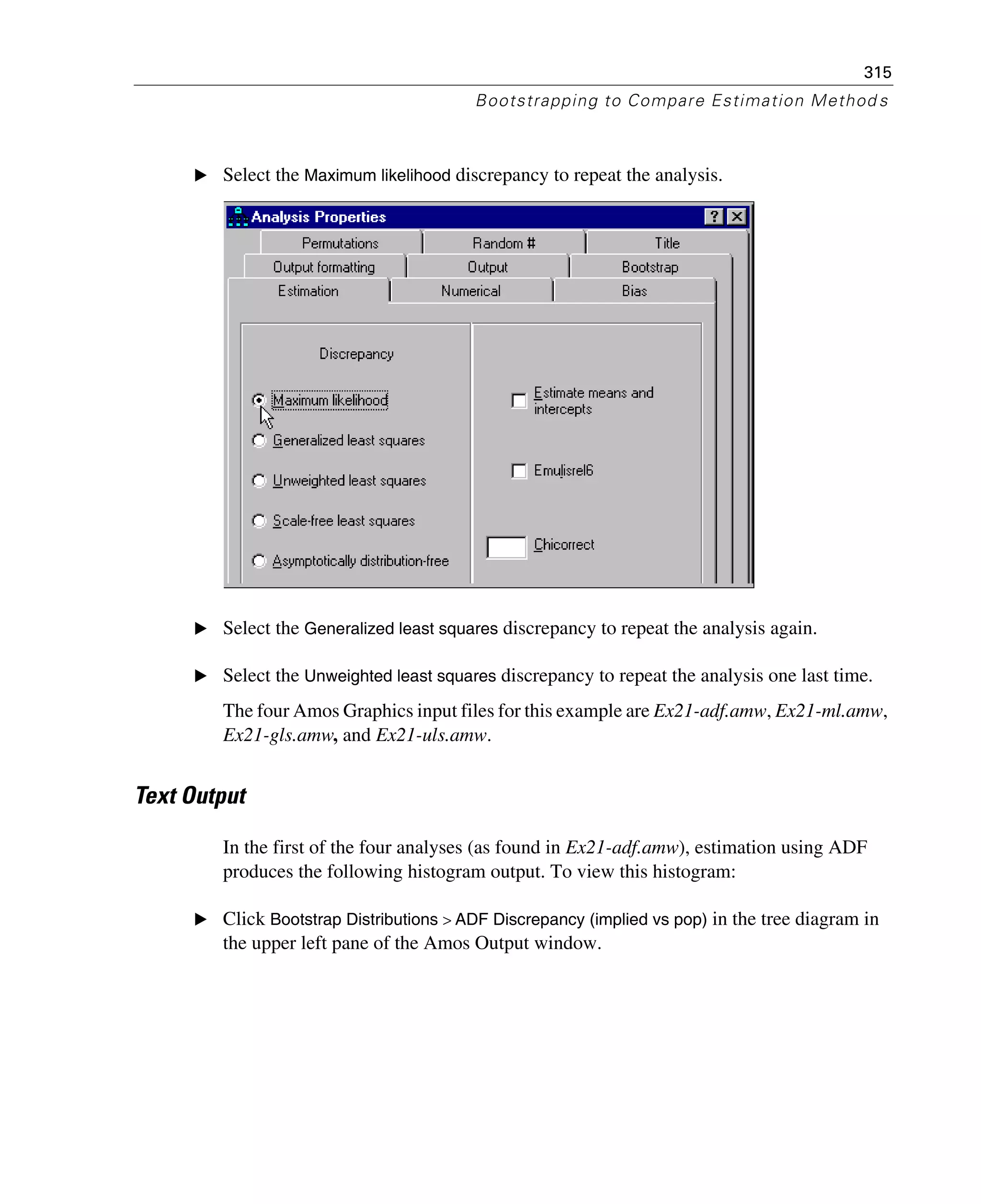 315
Bootstrapping to Compare Estimation Method s
E Select the Maximum likelihood discrepancy to repeat the analysis.
E Select the Generalized least squares discrepancy to repeat the analysis again.
E Select the Unweighted least squares discrepancy to repeat the analysis one last time.
The four Amos Graphics input files for this example are Ex21-adf.amw, Ex21-ml.amw,
Ex21-gls.amw, and Ex21-uls.amw.
Text Output
In the first of the four analyses (as found in Ex21-adf.amw), estimation using ADF
produces the following histogram output. To view this histogram:
E Click Bootstrap Distributions > ADF Discrepancy (implied vs pop) in the tree diagram in
the upper left pane of the Amos Output window.
 