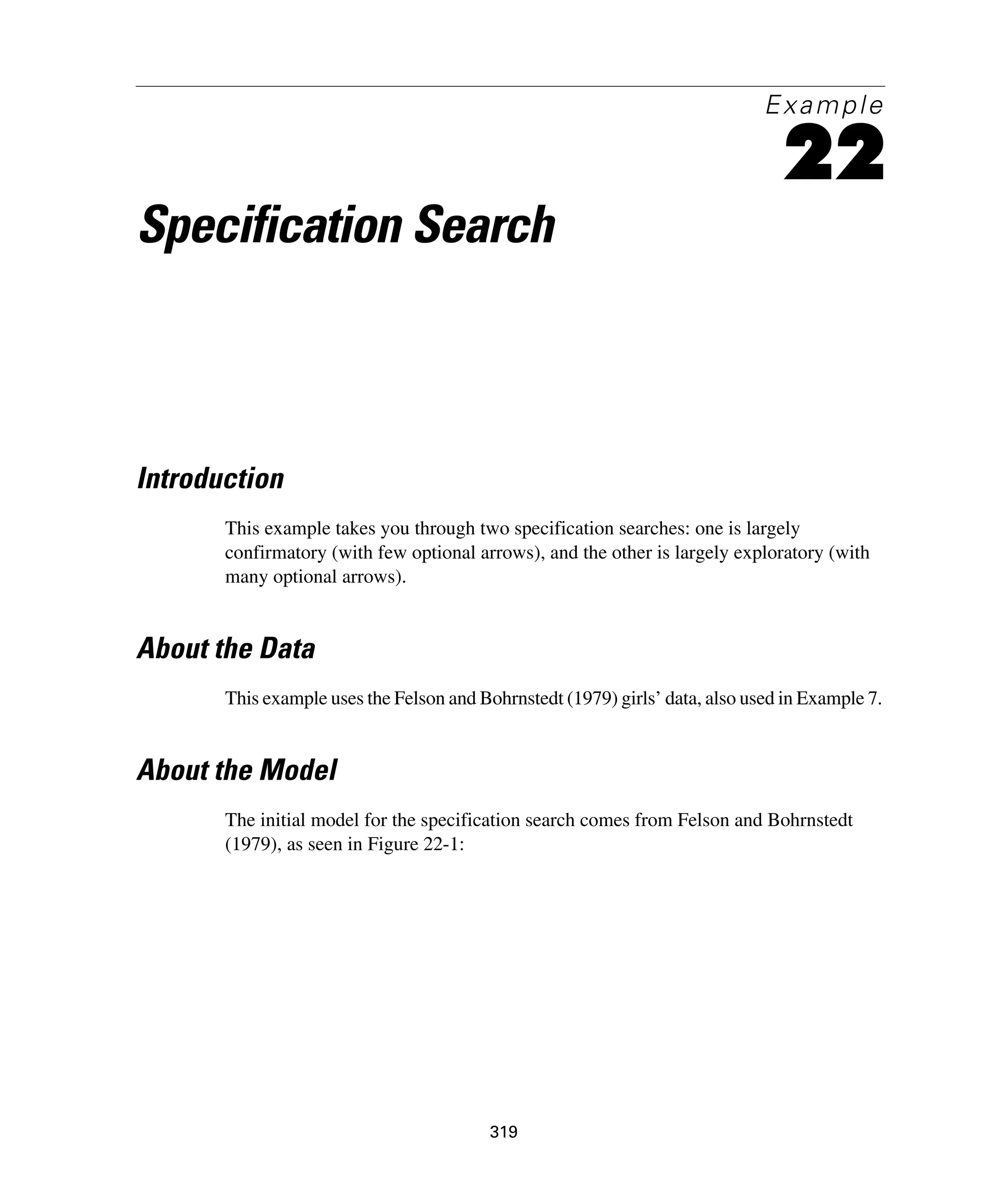 319
Example
22
Specification Search
Introduction
This example takes you through two specification searches: one is largely
confirmatory (with few optional arrows), and the other is largely exploratory (with
many optional arrows).
About the Data
This example uses the Felson and Bohrnstedt (1979) girls’ data, also used in Example 7.
About the Model
The initial model for the specification search comes from Felson and Bohrnstedt
(1979), as seen in Figure 22-1:
 