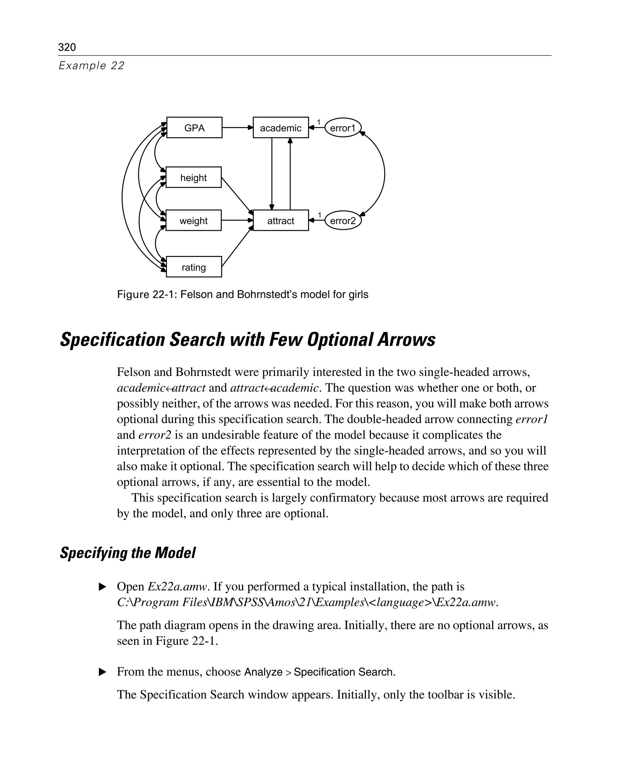 320
Example 22
Figure 22-1: Felson and Bohrnstedt’s model for girls
Specification Search with Few Optional Arrows
Felson and Bohrnstedt were primarily interested in the two single-headed arrows,
academic←attract and attract←academic. The question was whether one or both, or
possibly neither, of the arrows was needed. For this reason, you will make both arrows
optional during this specification search. The double-headed arrow connecting error1
and error2 is an undesirable feature of the model because it complicates the
interpretation of the effects represented by the single-headed arrows, and so you will
also make it optional. The specification search will help to decide which of these three
optional arrows, if any, are essential to the model.
This specification search is largely confirmatory because most arrows are required
by the model, and only three are optional.
Specifying the Model
E Open Ex22a.amw. If you performed a typical installation, the path is
C:Program FilesIBMSPSSAmos21Examples<language>Ex22a.amw.
The path diagram opens in the drawing area. Initially, there are no optional arrows, as
seen in Figure 22-1.
E From the menus, choose Analyze > Specification Search.
The Specification Search window appears. Initially, only the toolbar is visible.
GPA
height
rating
weight
academic
attract
error1
error2
1
1
 