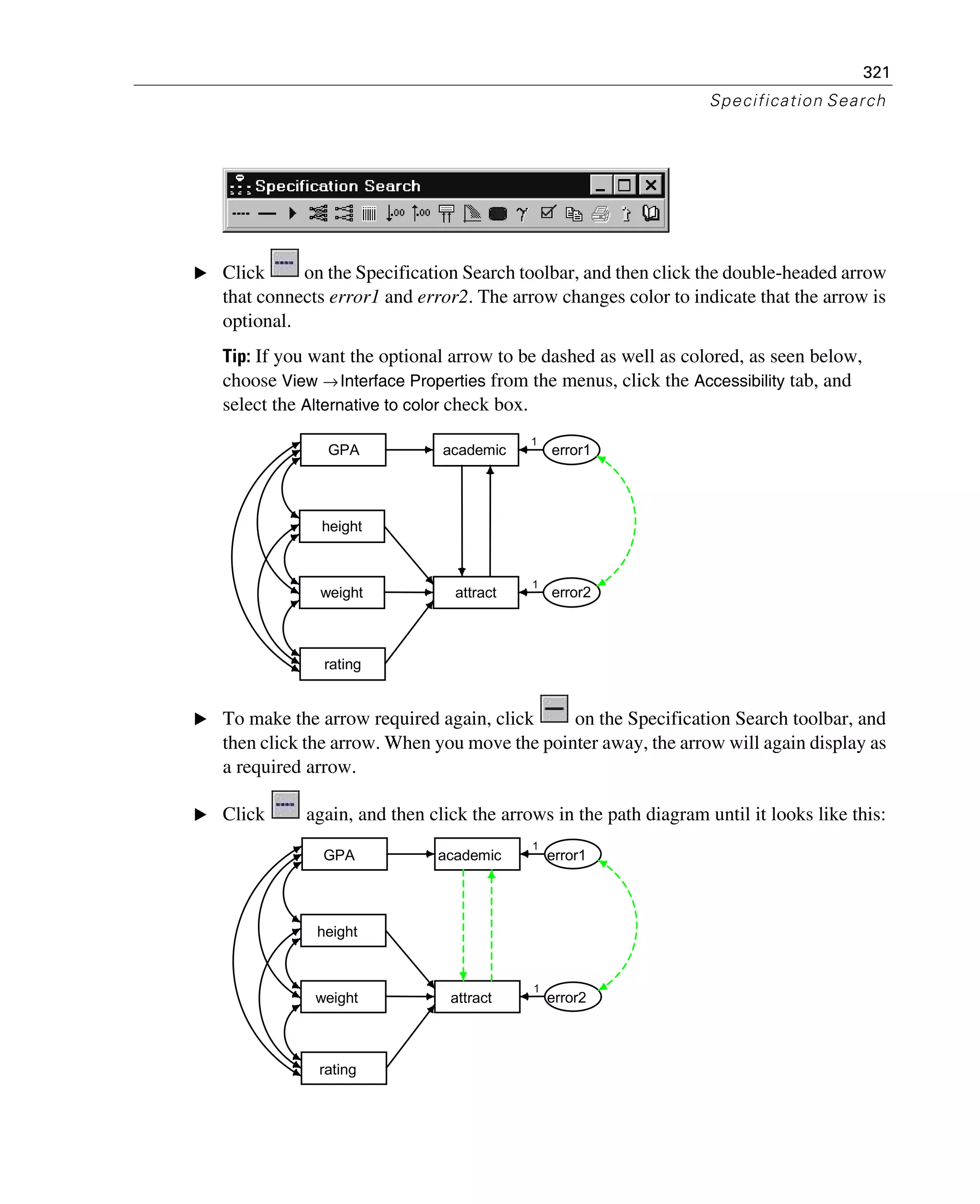 321
Specification Search
E Click on the Specification Search toolbar, and then click the double-headed arrow
that connects error1 and error2. The arrow changes color to indicate that the arrow is
optional.
Tip: If you want the optional arrow to be dashed as well as colored, as seen below,
choose View →Interface Properties from the menus, click the Accessibility tab, and
select the Alternative to color check box.
E To make the arrow required again, click on the Specification Search toolbar, and
then click the arrow. When you move the pointer away, the arrow will again display as
a required arrow.
E Click again, and then click the arrows in the path diagram until it looks like this:
GPA
height
rating
weight
academic
attract
error1
error2
1
1
GPA
height
rating
weight
academic
attract
error1
error2
1
1
 
