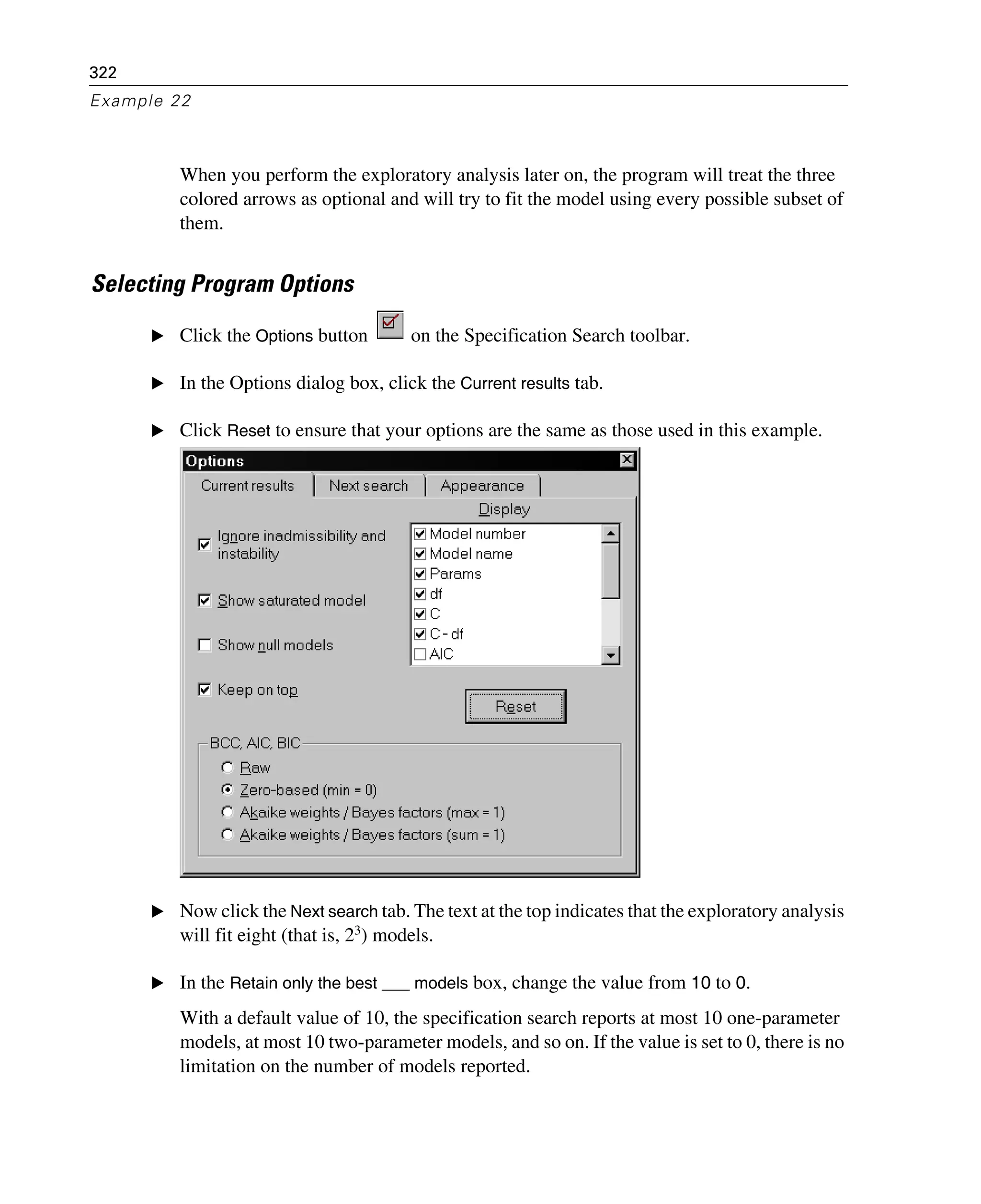 322
Example 22
When you perform the exploratory analysis later on, the program will treat the three
colored arrows as optional and will try to fit the model using every possible subset of
them.
Selecting Program Options
E Click the Options button on the Specification Search toolbar.
E In the Options dialog box, click the Current results tab.
E Click Reset to ensure that your options are the same as those used in this example.
E Now click the Next search tab. The text at the top indicates that the exploratory analysis
will fit eight (that is, 23
) models.
E In the Retain only the best ___ models box, change the value from 10 to 0.
With a default value of 10, the specification search reports at most 10 one-parameter
models, at most 10 two-parameter models, and so on. If the value is set to 0, there is no
limitation on the number of models reported.
 