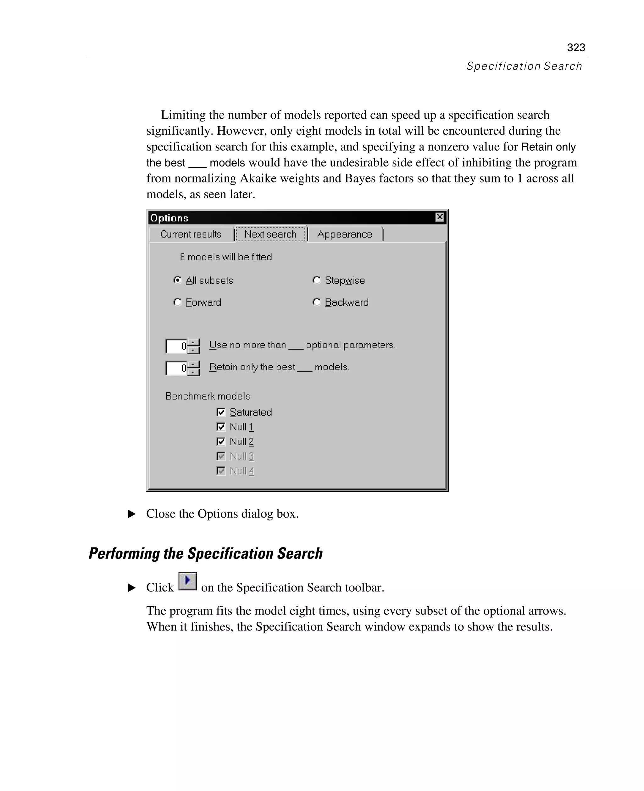 323
Specification Search
Limiting the number of models reported can speed up a specification search
significantly. However, only eight models in total will be encountered during the
specification search for this example, and specifying a nonzero value for Retain only
the best ___ models would have the undesirable side effect of inhibiting the program
from normalizing Akaike weights and Bayes factors so that they sum to 1 across all
models, as seen later.
E Close the Options dialog box.
Performing the Specification Search
E Click on the Specification Search toolbar.
The program fits the model eight times, using every subset of the optional arrows.
When it finishes, the Specification Search window expands to show the results.
 