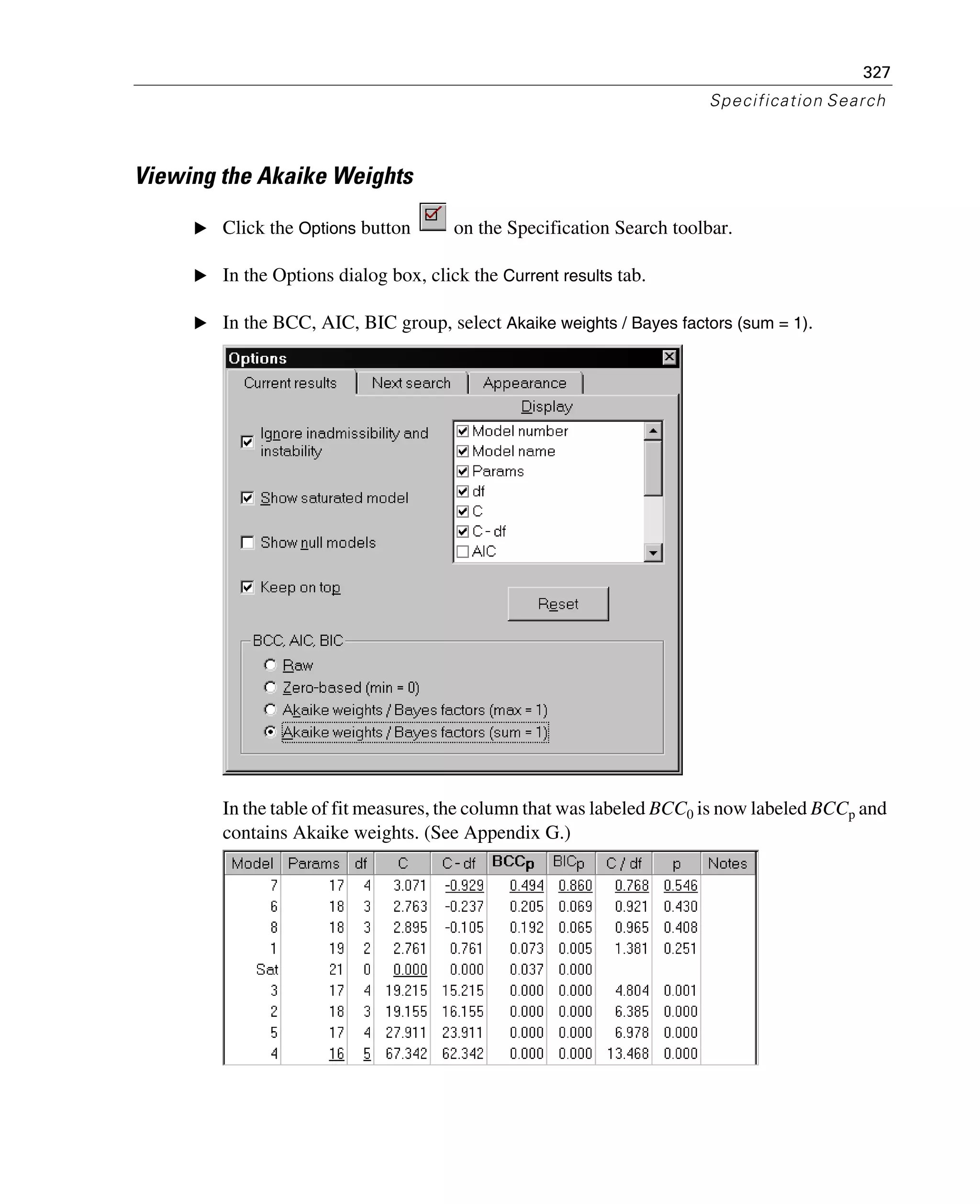 327
Specification Search
Viewing the Akaike Weights
E Click the Options button on the Specification Search toolbar.
E In the Options dialog box, click the Current results tab.
E In the BCC, AIC, BIC group, select Akaike weights / Bayes factors (sum = 1).
In the table of fit measures, the column that was labeled BCC0 is now labeled BCCp and
contains Akaike weights. (See Appendix G.)
 